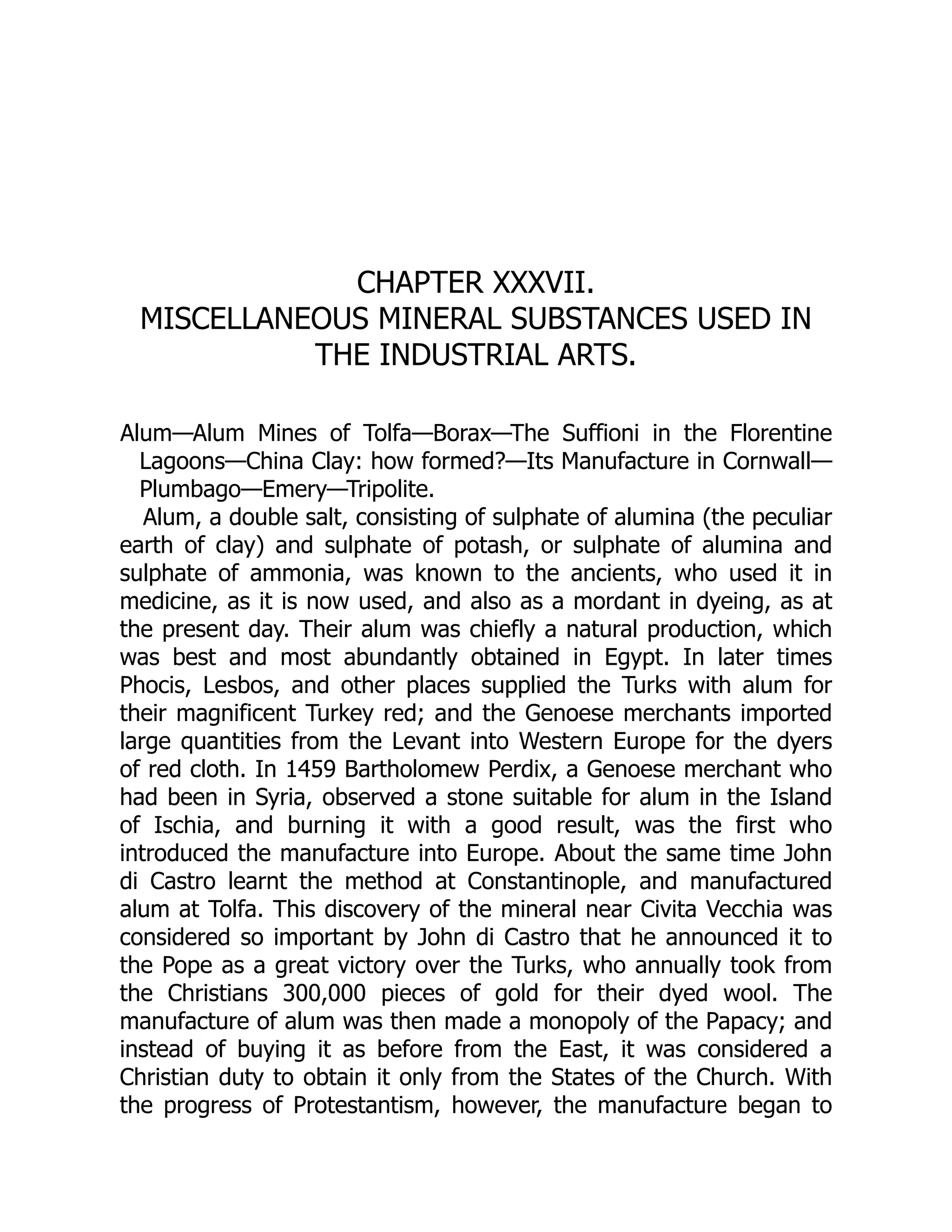 CHAPTER XXXVII.
MISCELLANEOUS MINERAL SUBSTANCES USED IN
THE INDUSTRIAL ARTS.
Alum—Alum Mines of Tolfa—Borax—The Suffioni in the Florentine
Lagoons—China Clay: how formed?—Its Manufacture in Cornwall—
Plumbago—Emery—Tripolite.
Alum, a double salt, consisting of sulphate of alumina (the peculiar
earth of clay) and sulphate of potash, or sulphate of alumina and
sulphate of ammonia, was known to the ancients, who used it in
medicine, as it is now used, and also as a mordant in dyeing, as at
the present day. Their alum was chiefly a natural production, which
was best and most abundantly obtained in Egypt. In later times
Phocis, Lesbos, and other places supplied the Turks with alum for
their magnificent Turkey red; and the Genoese merchants imported
large quantities from the Levant into Western Europe for the dyers
of red cloth. In 1459 Bartholomew Perdix, a Genoese merchant who
had been in Syria, observed a stone suitable for alum in the Island
of Ischia, and burning it with a good result, was the first who
introduced the manufacture into Europe. About the same time John
di Castro learnt the method at Constantinople, and manufactured
alum at Tolfa. This discovery of the mineral near Civita Vecchia was
considered so important by John di Castro that he announced it to
the Pope as a great victory over the Turks, who annually took from
the Christians 300,000 pieces of gold for their dyed wool. The
manufacture of alum was then made a monopoly of the Papacy; and
instead of buying it as before from the East, it was considered a
Christian duty to obtain it only from the States of the Church. With
the progress of Protestantism, however, the manufacture began to
 