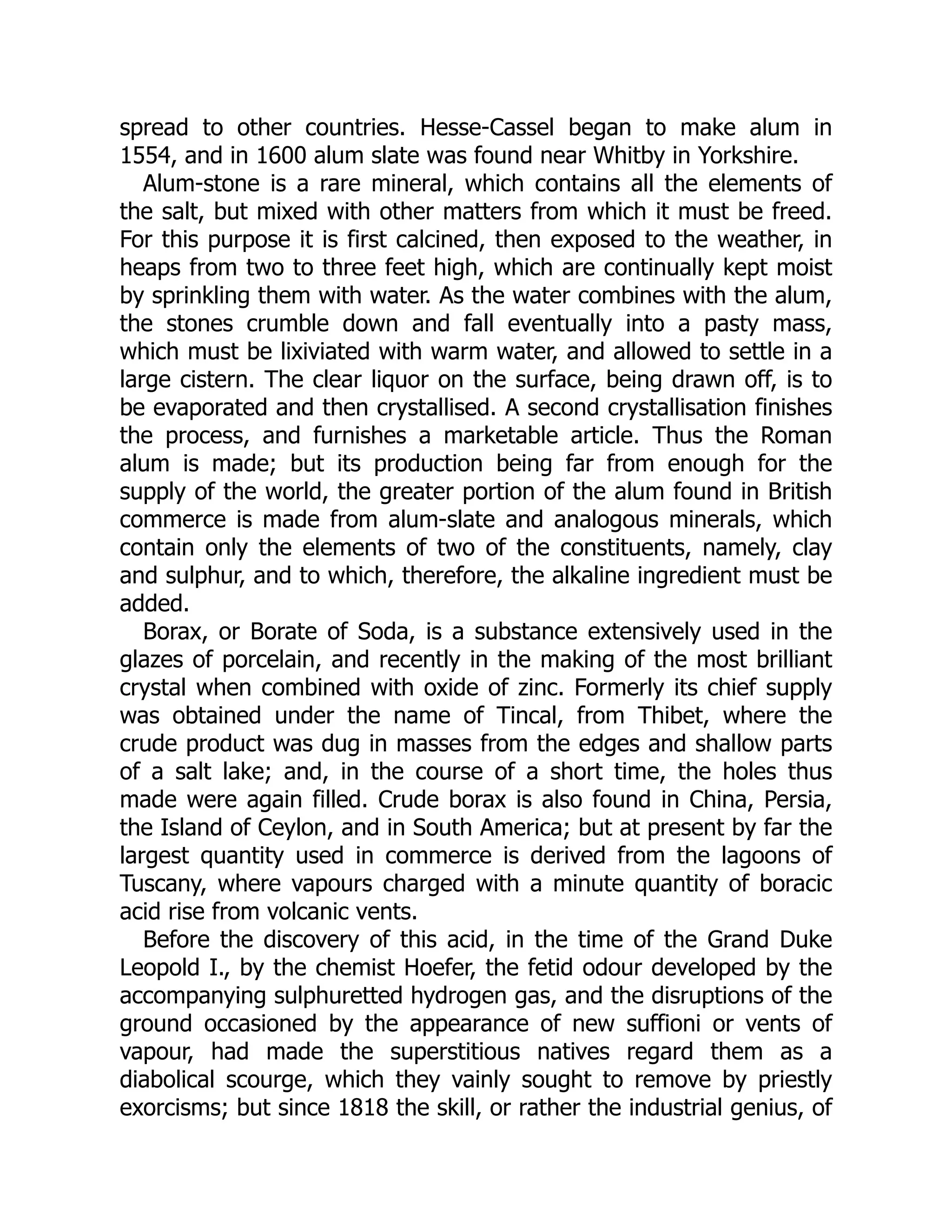 spread to other countries. Hesse-Cassel began to make alum in
1554, and in 1600 alum slate was found near Whitby in Yorkshire.
Alum-stone is a rare mineral, which contains all the elements of
the salt, but mixed with other matters from which it must be freed.
For this purpose it is first calcined, then exposed to the weather, in
heaps from two to three feet high, which are continually kept moist
by sprinkling them with water. As the water combines with the alum,
the stones crumble down and fall eventually into a pasty mass,
which must be lixiviated with warm water, and allowed to settle in a
large cistern. The clear liquor on the surface, being drawn off, is to
be evaporated and then crystallised. A second crystallisation finishes
the process, and furnishes a marketable article. Thus the Roman
alum is made; but its production being far from enough for the
supply of the world, the greater portion of the alum found in British
commerce is made from alum-slate and analogous minerals, which
contain only the elements of two of the constituents, namely, clay
and sulphur, and to which, therefore, the alkaline ingredient must be
added.
Borax, or Borate of Soda, is a substance extensively used in the
glazes of porcelain, and recently in the making of the most brilliant
crystal when combined with oxide of zinc. Formerly its chief supply
was obtained under the name of Tincal, from Thibet, where the
crude product was dug in masses from the edges and shallow parts
of a salt lake; and, in the course of a short time, the holes thus
made were again filled. Crude borax is also found in China, Persia,
the Island of Ceylon, and in South America; but at present by far the
largest quantity used in commerce is derived from the lagoons of
Tuscany, where vapours charged with a minute quantity of boracic
acid rise from volcanic vents.
Before the discovery of this acid, in the time of the Grand Duke
Leopold I., by the chemist Hoefer, the fetid odour developed by the
accompanying sulphuretted hydrogen gas, and the disruptions of the
ground occasioned by the appearance of new suffioni or vents of
vapour, had made the superstitious natives regard them as a
diabolical scourge, which they vainly sought to remove by priestly
exorcisms; but since 1818 the skill, or rather the industrial genius, of
 