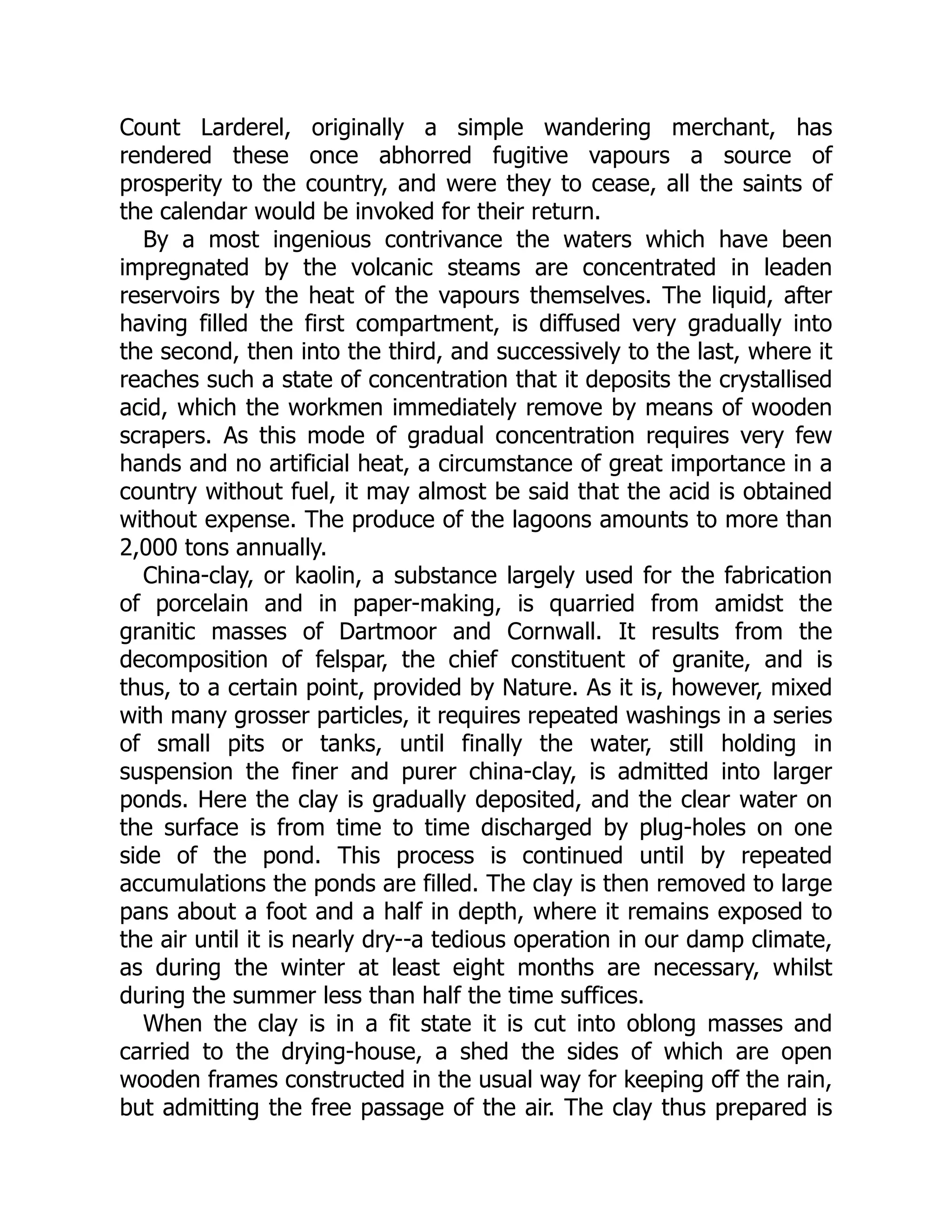 Count Larderel, originally a simple wandering merchant, has
rendered these once abhorred fugitive vapours a source of
prosperity to the country, and were they to cease, all the saints of
the calendar would be invoked for their return.
By a most ingenious contrivance the waters which have been
impregnated by the volcanic steams are concentrated in leaden
reservoirs by the heat of the vapours themselves. The liquid, after
having filled the first compartment, is diffused very gradually into
the second, then into the third, and successively to the last, where it
reaches such a state of concentration that it deposits the crystallised
acid, which the workmen immediately remove by means of wooden
scrapers. As this mode of gradual concentration requires very few
hands and no artificial heat, a circumstance of great importance in a
country without fuel, it may almost be said that the acid is obtained
without expense. The produce of the lagoons amounts to more than
2,000 tons annually.
China-clay, or kaolin, a substance largely used for the fabrication
of porcelain and in paper-making, is quarried from amidst the
granitic masses of Dartmoor and Cornwall. It results from the
decomposition of felspar, the chief constituent of granite, and is
thus, to a certain point, provided by Nature. As it is, however, mixed
with many grosser particles, it requires repeated washings in a series
of small pits or tanks, until finally the water, still holding in
suspension the finer and purer china-clay, is admitted into larger
ponds. Here the clay is gradually deposited, and the clear water on
the surface is from time to time discharged by plug-holes on one
side of the pond. This process is continued until by repeated
accumulations the ponds are filled. The clay is then removed to large
pans about a foot and a half in depth, where it remains exposed to
the air until it is nearly dry--a tedious operation in our damp climate,
as during the winter at least eight months are necessary, whilst
during the summer less than half the time suffices.
When the clay is in a fit state it is cut into oblong masses and
carried to the drying-house, a shed the sides of which are open
wooden frames constructed in the usual way for keeping off the rain,
but admitting the free passage of the air. The clay thus prepared is
 