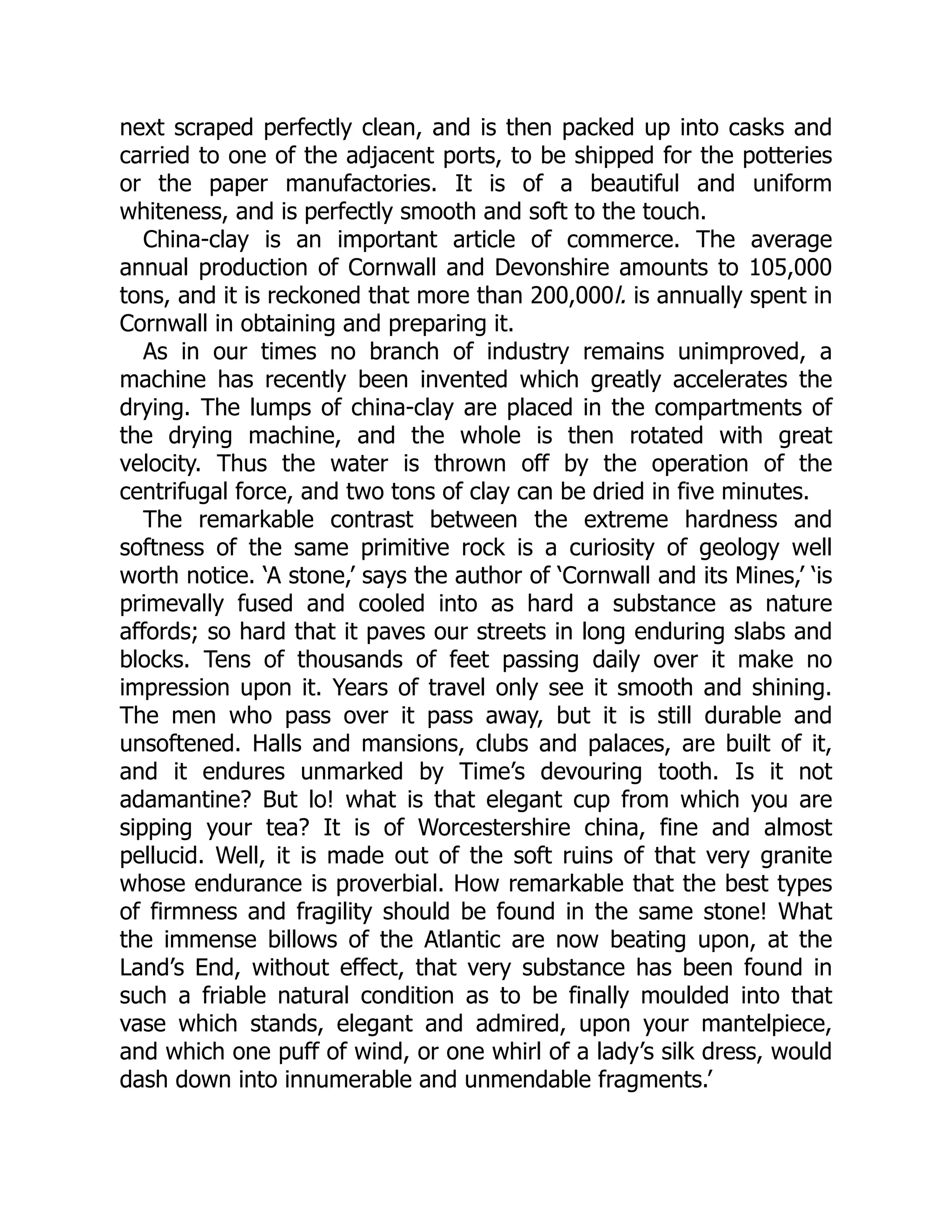 next scraped perfectly clean, and is then packed up into casks and
carried to one of the adjacent ports, to be shipped for the potteries
or the paper manufactories. It is of a beautiful and uniform
whiteness, and is perfectly smooth and soft to the touch.
China-clay is an important article of commerce. The average
annual production of Cornwall and Devonshire amounts to 105,000
tons, and it is reckoned that more than 200,000l. is annually spent in
Cornwall in obtaining and preparing it.
As in our times no branch of industry remains unimproved, a
machine has recently been invented which greatly accelerates the
drying. The lumps of china-clay are placed in the compartments of
the drying machine, and the whole is then rotated with great
velocity. Thus the water is thrown off by the operation of the
centrifugal force, and two tons of clay can be dried in five minutes.
The remarkable contrast between the extreme hardness and
softness of the same primitive rock is a curiosity of geology well
worth notice. ‘A stone,’ says the author of ‘Cornwall and its Mines,’ ‘is
primevally fused and cooled into as hard a substance as nature
affords; so hard that it paves our streets in long enduring slabs and
blocks. Tens of thousands of feet passing daily over it make no
impression upon it. Years of travel only see it smooth and shining.
The men who pass over it pass away, but it is still durable and
unsoftened. Halls and mansions, clubs and palaces, are built of it,
and it endures unmarked by Time’s devouring tooth. Is it not
adamantine? But lo! what is that elegant cup from which you are
sipping your tea? It is of Worcestershire china, fine and almost
pellucid. Well, it is made out of the soft ruins of that very granite
whose endurance is proverbial. How remarkable that the best types
of firmness and fragility should be found in the same stone! What
the immense billows of the Atlantic are now beating upon, at the
Land’s End, without effect, that very substance has been found in
such a friable natural condition as to be finally moulded into that
vase which stands, elegant and admired, upon your mantelpiece,
and which one puff of wind, or one whirl of a lady’s silk dress, would
dash down into innumerable and unmendable fragments.’
 