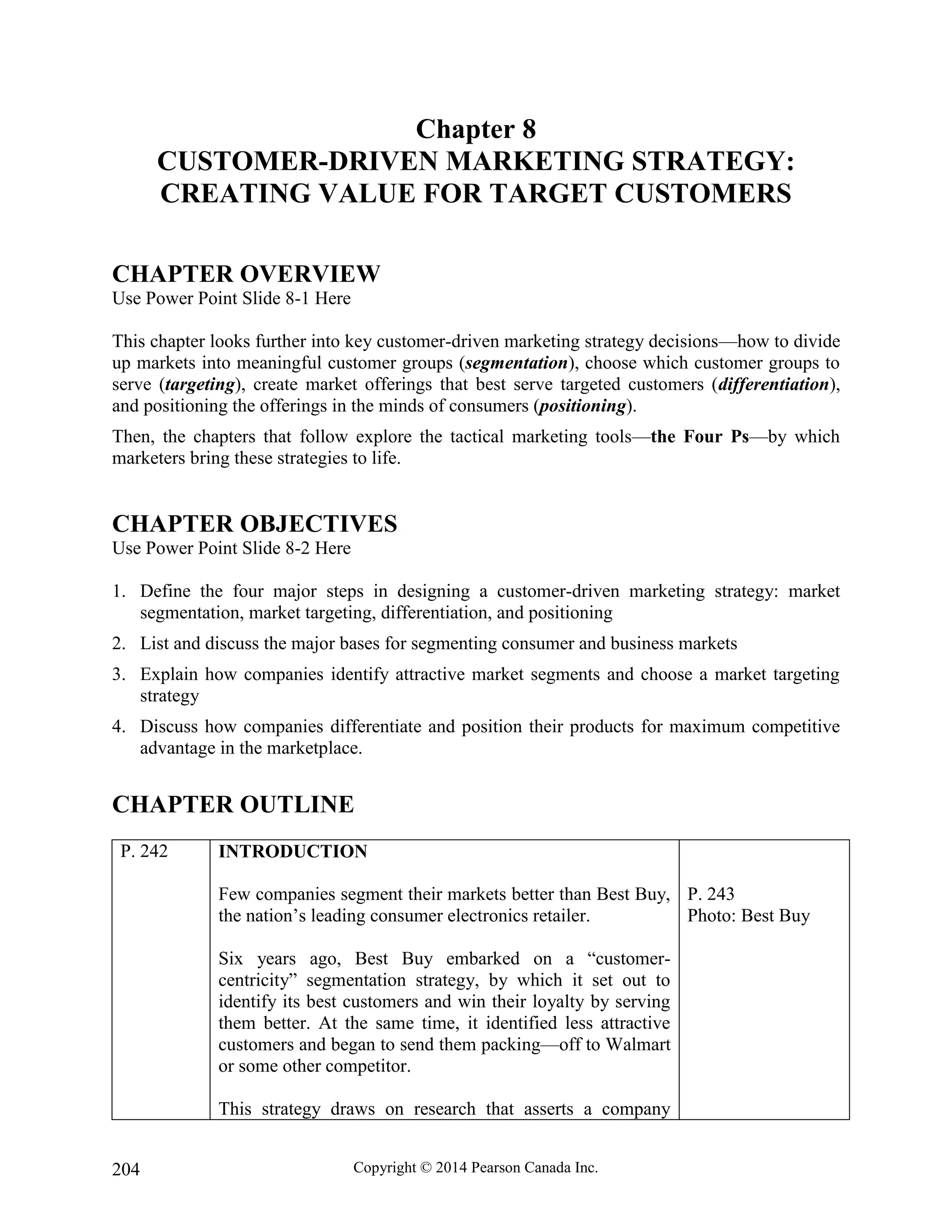Copyright © 2014 Pearson Canada Inc.
204
Chapter 8
CUSTOMER-DRIVEN MARKETING STRATEGY:
CREATING VALUE FOR TARGET CUSTOMERS
CHAPTER OVERVIEW
Use Power Point Slide 8-1 Here
This chapter looks further into key customer-driven marketing strategy decisions—how to divide
up markets into meaningful customer groups (segmentation), choose which customer groups to
serve (targeting), create market offerings that best serve targeted customers (differentiation),
and positioning the offerings in the minds of consumers (positioning).
Then, the chapters that follow explore the tactical marketing tools—the Four Ps—by which
marketers bring these strategies to life.
CHAPTER OBJECTIVES
Use Power Point Slide 8-2 Here
1. Define the four major steps in designing a customer-driven marketing strategy: market
segmentation, market targeting, differentiation, and positioning
2. List and discuss the major bases for segmenting consumer and business markets
3. Explain how companies identify attractive market segments and choose a market targeting
strategy
4. Discuss how companies differentiate and position their products for maximum competitive
advantage in the marketplace.
CHAPTER OUTLINE
P. 242 INTRODUCTION
Few companies segment their markets better than Best Buy,
the nation’s leading consumer electronics retailer.
Six years ago, Best Buy embarked on a “customer-
centricity” segmentation strategy, by which it set out to
identify its best customers and win their loyalty by serving
them better. At the same time, it identified less attractive
customers and began to send them packing—off to Walmart
or some other competitor.
This strategy draws on research that asserts a company
P. 243
Photo: Best Buy
 