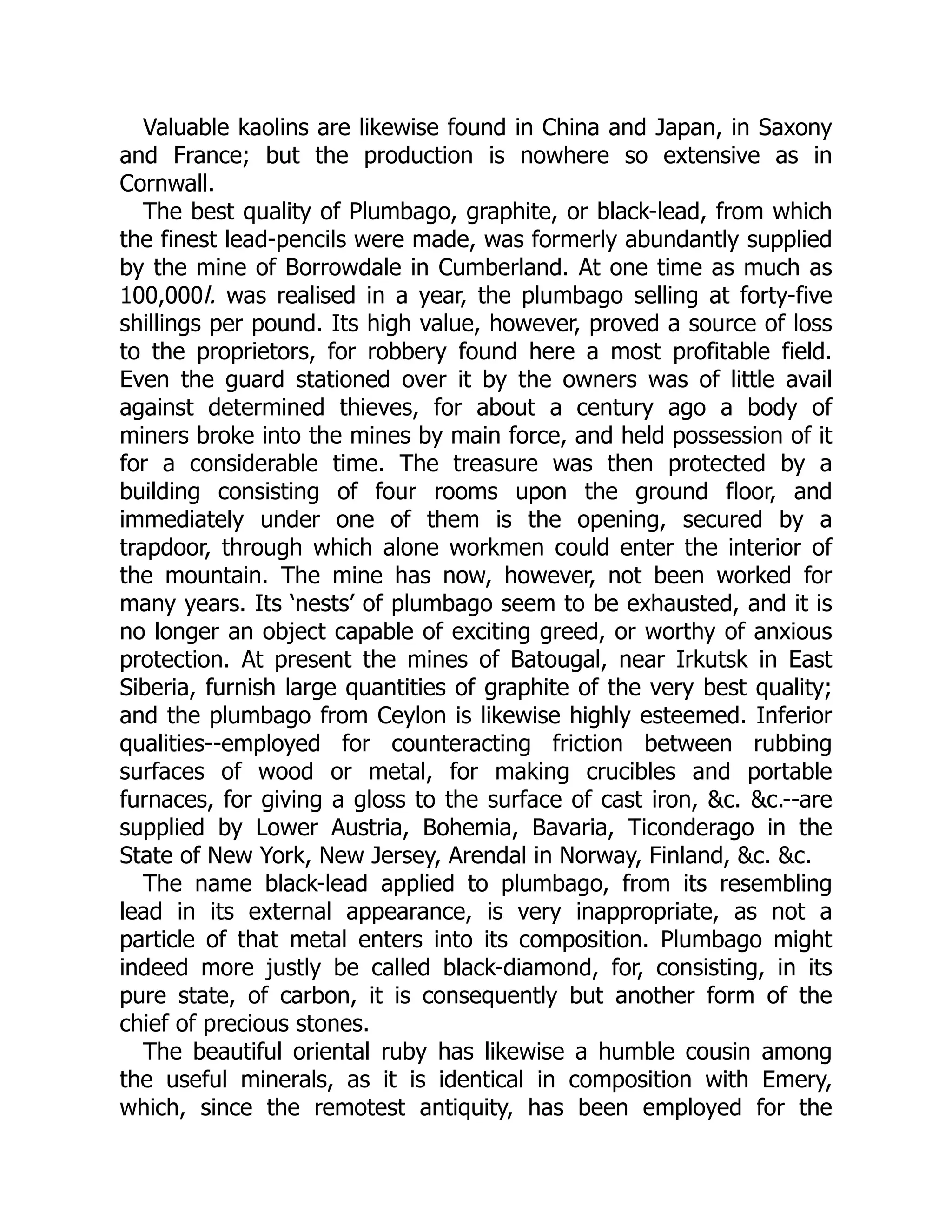 Valuable kaolins are likewise found in China and Japan, in Saxony
and France; but the production is nowhere so extensive as in
Cornwall.
The best quality of Plumbago, graphite, or black-lead, from which
the finest lead-pencils were made, was formerly abundantly supplied
by the mine of Borrowdale in Cumberland. At one time as much as
100,000l. was realised in a year, the plumbago selling at forty-five
shillings per pound. Its high value, however, proved a source of loss
to the proprietors, for robbery found here a most profitable field.
Even the guard stationed over it by the owners was of little avail
against determined thieves, for about a century ago a body of
miners broke into the mines by main force, and held possession of it
for a considerable time. The treasure was then protected by a
building consisting of four rooms upon the ground floor, and
immediately under one of them is the opening, secured by a
trapdoor, through which alone workmen could enter the interior of
the mountain. The mine has now, however, not been worked for
many years. Its ‘nests’ of plumbago seem to be exhausted, and it is
no longer an object capable of exciting greed, or worthy of anxious
protection. At present the mines of Batougal, near Irkutsk in East
Siberia, furnish large quantities of graphite of the very best quality;
and the plumbago from Ceylon is likewise highly esteemed. Inferior
qualities--employed for counteracting friction between rubbing
surfaces of wood or metal, for making crucibles and portable
furnaces, for giving a gloss to the surface of cast iron, &c. &c.--are
supplied by Lower Austria, Bohemia, Bavaria, Ticonderago in the
State of New York, New Jersey, Arendal in Norway, Finland, &c. &c.
The name black-lead applied to plumbago, from its resembling
lead in its external appearance, is very inappropriate, as not a
particle of that metal enters into its composition. Plumbago might
indeed more justly be called black-diamond, for, consisting, in its
pure state, of carbon, it is consequently but another form of the
chief of precious stones.
The beautiful oriental ruby has likewise a humble cousin among
the useful minerals, as it is identical in composition with Emery,
which, since the remotest antiquity, has been employed for the
 