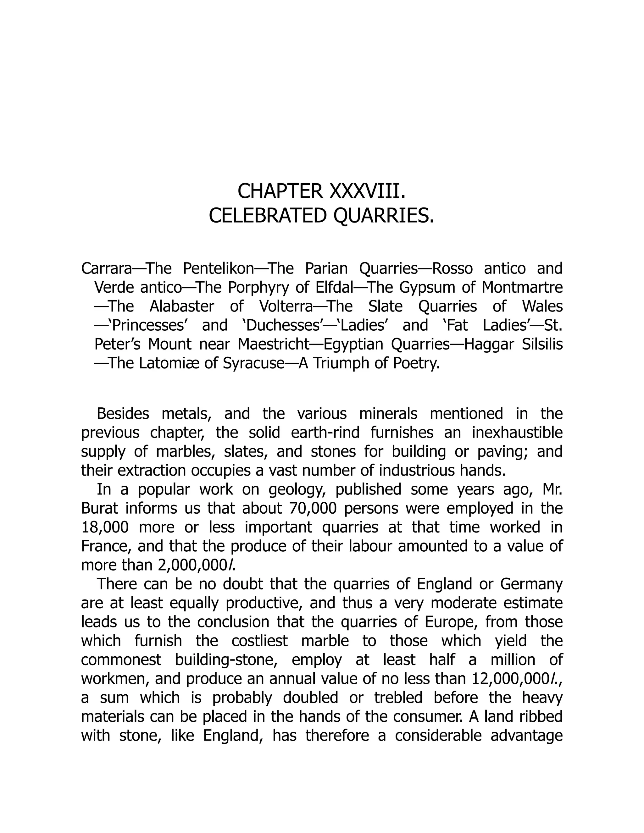 CHAPTER XXXVIII.
CELEBRATED QUARRIES.
Carrara—The Pentelikon—The Parian Quarries—Rosso antico and
Verde antico—The Porphyry of Elfdal—The Gypsum of Montmartre
—The Alabaster of Volterra—The Slate Quarries of Wales
—‘Princesses’ and ‘Duchesses’—‘Ladies’ and ‘Fat Ladies’—St.
Peter’s Mount near Maestricht—Egyptian Quarries—Haggar Silsilis
—The Latomiæ of Syracuse—A Triumph of Poetry.
Besides metals, and the various minerals mentioned in the
previous chapter, the solid earth-rind furnishes an inexhaustible
supply of marbles, slates, and stones for building or paving; and
their extraction occupies a vast number of industrious hands.
In a popular work on geology, published some years ago, Mr.
Burat informs us that about 70,000 persons were employed in the
18,000 more or less important quarries at that time worked in
France, and that the produce of their labour amounted to a value of
more than 2,000,000l.
There can be no doubt that the quarries of England or Germany
are at least equally productive, and thus a very moderate estimate
leads us to the conclusion that the quarries of Europe, from those
which furnish the costliest marble to those which yield the
commonest building-stone, employ at least half a million of
workmen, and produce an annual value of no less than 12,000,000l.,
a sum which is probably doubled or trebled before the heavy
materials can be placed in the hands of the consumer. A land ribbed
with stone, like England, has therefore a considerable advantage
 