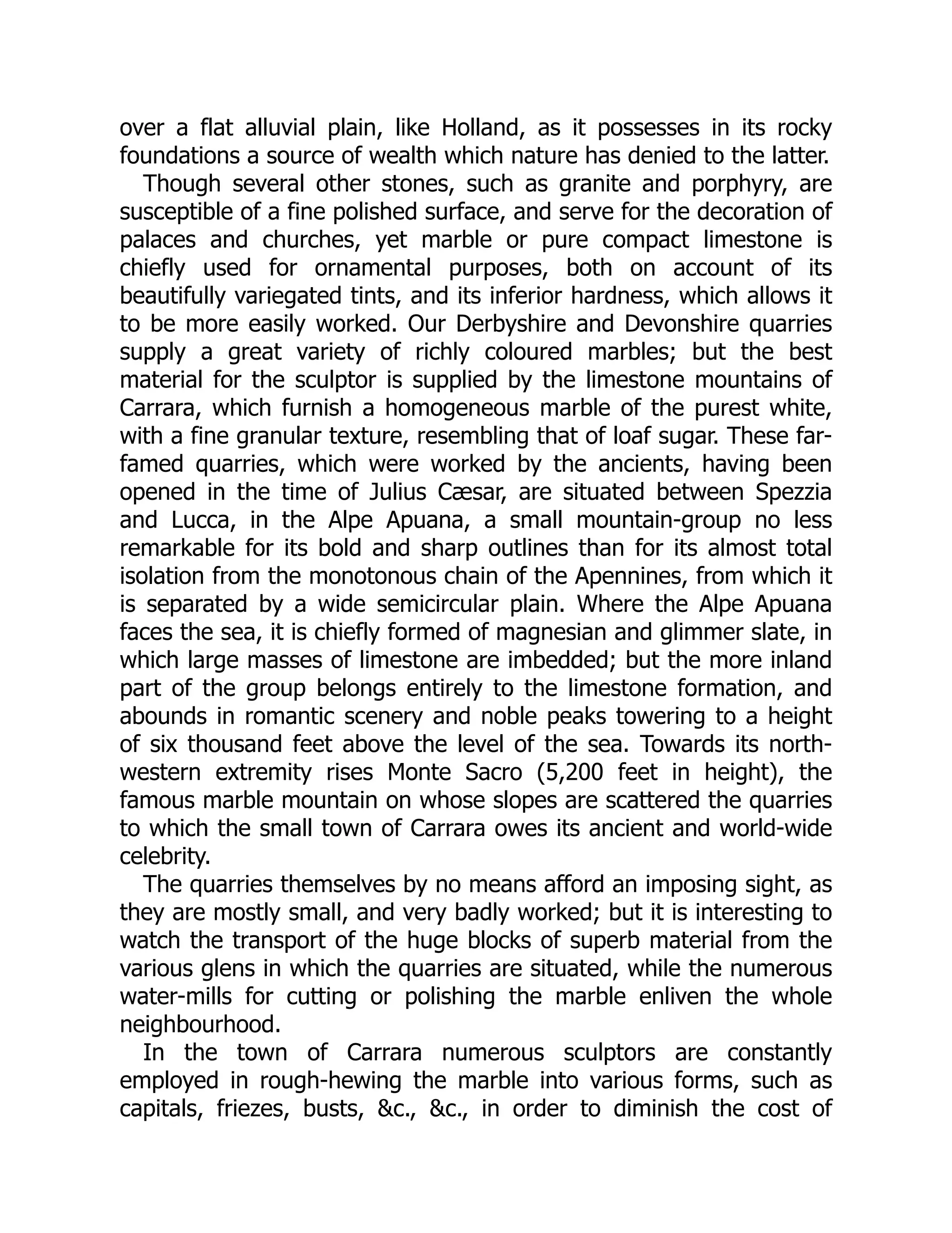 over a flat alluvial plain, like Holland, as it possesses in its rocky
foundations a source of wealth which nature has denied to the latter.
Though several other stones, such as granite and porphyry, are
susceptible of a fine polished surface, and serve for the decoration of
palaces and churches, yet marble or pure compact limestone is
chiefly used for ornamental purposes, both on account of its
beautifully variegated tints, and its inferior hardness, which allows it
to be more easily worked. Our Derbyshire and Devonshire quarries
supply a great variety of richly coloured marbles; but the best
material for the sculptor is supplied by the limestone mountains of
Carrara, which furnish a homogeneous marble of the purest white,
with a fine granular texture, resembling that of loaf sugar. These far-
famed quarries, which were worked by the ancients, having been
opened in the time of Julius Cæsar, are situated between Spezzia
and Lucca, in the Alpe Apuana, a small mountain-group no less
remarkable for its bold and sharp outlines than for its almost total
isolation from the monotonous chain of the Apennines, from which it
is separated by a wide semicircular plain. Where the Alpe Apuana
faces the sea, it is chiefly formed of magnesian and glimmer slate, in
which large masses of limestone are imbedded; but the more inland
part of the group belongs entirely to the limestone formation, and
abounds in romantic scenery and noble peaks towering to a height
of six thousand feet above the level of the sea. Towards its north-
western extremity rises Monte Sacro (5,200 feet in height), the
famous marble mountain on whose slopes are scattered the quarries
to which the small town of Carrara owes its ancient and world-wide
celebrity.
The quarries themselves by no means afford an imposing sight, as
they are mostly small, and very badly worked; but it is interesting to
watch the transport of the huge blocks of superb material from the
various glens in which the quarries are situated, while the numerous
water-mills for cutting or polishing the marble enliven the whole
neighbourhood.
In the town of Carrara numerous sculptors are constantly
employed in rough-hewing the marble into various forms, such as
capitals, friezes, busts, &c., &c., in order to diminish the cost of
 