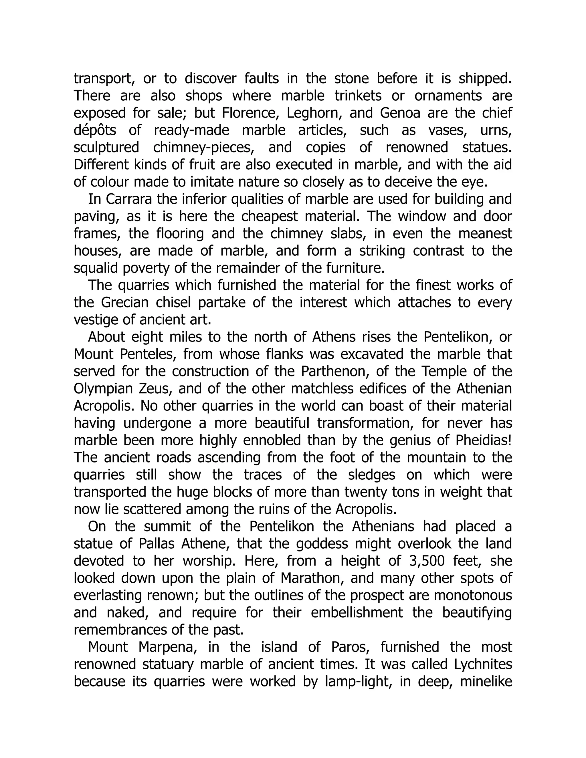 transport, or to discover faults in the stone before it is shipped.
There are also shops where marble trinkets or ornaments are
exposed for sale; but Florence, Leghorn, and Genoa are the chief
dépôts of ready-made marble articles, such as vases, urns,
sculptured chimney-pieces, and copies of renowned statues.
Different kinds of fruit are also executed in marble, and with the aid
of colour made to imitate nature so closely as to deceive the eye.
In Carrara the inferior qualities of marble are used for building and
paving, as it is here the cheapest material. The window and door
frames, the flooring and the chimney slabs, in even the meanest
houses, are made of marble, and form a striking contrast to the
squalid poverty of the remainder of the furniture.
The quarries which furnished the material for the finest works of
the Grecian chisel partake of the interest which attaches to every
vestige of ancient art.
About eight miles to the north of Athens rises the Pentelikon, or
Mount Penteles, from whose flanks was excavated the marble that
served for the construction of the Parthenon, of the Temple of the
Olympian Zeus, and of the other matchless edifices of the Athenian
Acropolis. No other quarries in the world can boast of their material
having undergone a more beautiful transformation, for never has
marble been more highly ennobled than by the genius of Pheidias!
The ancient roads ascending from the foot of the mountain to the
quarries still show the traces of the sledges on which were
transported the huge blocks of more than twenty tons in weight that
now lie scattered among the ruins of the Acropolis.
On the summit of the Pentelikon the Athenians had placed a
statue of Pallas Athene, that the goddess might overlook the land
devoted to her worship. Here, from a height of 3,500 feet, she
looked down upon the plain of Marathon, and many other spots of
everlasting renown; but the outlines of the prospect are monotonous
and naked, and require for their embellishment the beautifying
remembrances of the past.
Mount Marpena, in the island of Paros, furnished the most
renowned statuary marble of ancient times. It was called Lychnites
because its quarries were worked by lamp-light, in deep, minelike
 