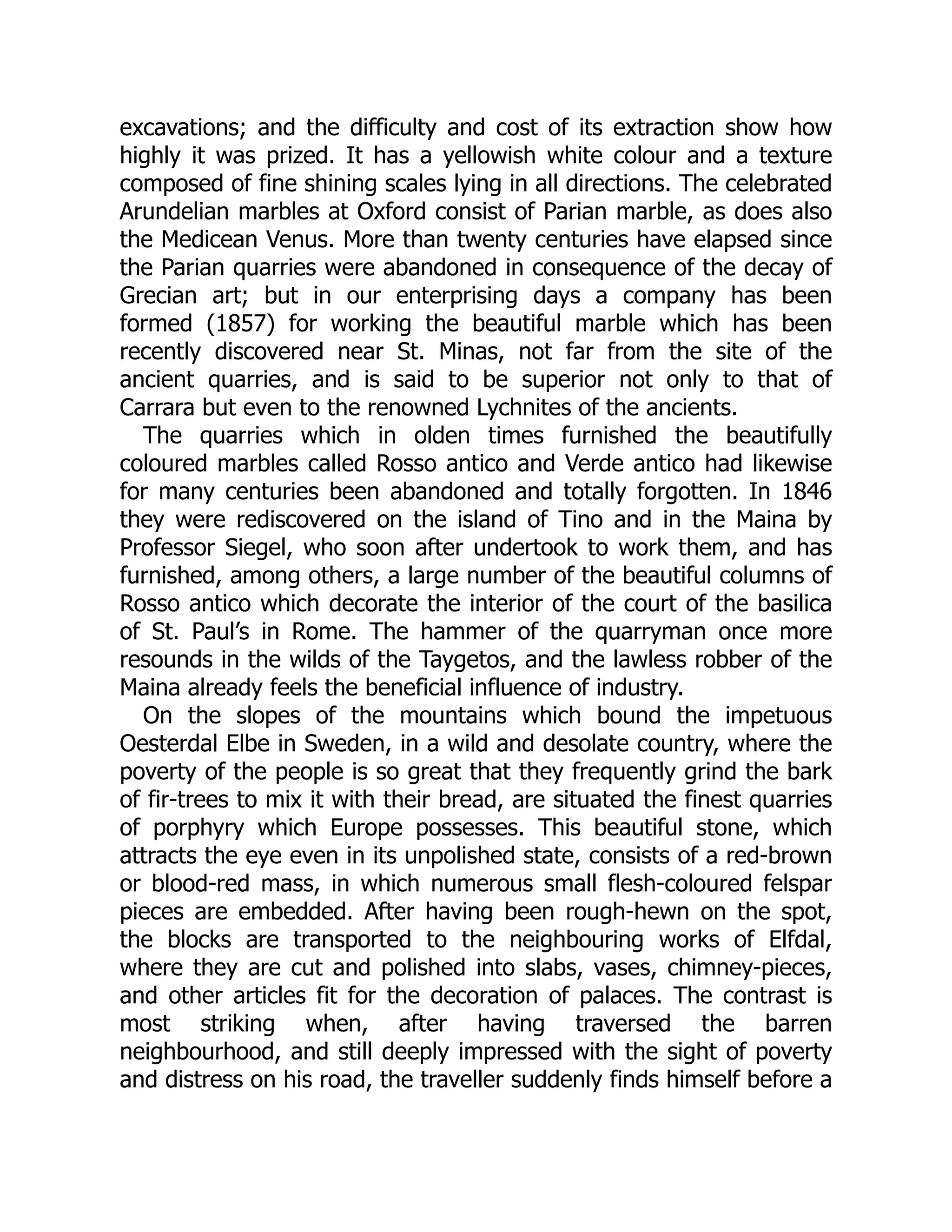 excavations; and the difficulty and cost of its extraction show how
highly it was prized. It has a yellowish white colour and a texture
composed of fine shining scales lying in all directions. The celebrated
Arundelian marbles at Oxford consist of Parian marble, as does also
the Medicean Venus. More than twenty centuries have elapsed since
the Parian quarries were abandoned in consequence of the decay of
Grecian art; but in our enterprising days a company has been
formed (1857) for working the beautiful marble which has been
recently discovered near St. Minas, not far from the site of the
ancient quarries, and is said to be superior not only to that of
Carrara but even to the renowned Lychnites of the ancients.
The quarries which in olden times furnished the beautifully
coloured marbles called Rosso antico and Verde antico had likewise
for many centuries been abandoned and totally forgotten. In 1846
they were rediscovered on the island of Tino and in the Maina by
Professor Siegel, who soon after undertook to work them, and has
furnished, among others, a large number of the beautiful columns of
Rosso antico which decorate the interior of the court of the basilica
of St. Paul’s in Rome. The hammer of the quarryman once more
resounds in the wilds of the Taygetos, and the lawless robber of the
Maina already feels the beneficial influence of industry.
On the slopes of the mountains which bound the impetuous
Oesterdal Elbe in Sweden, in a wild and desolate country, where the
poverty of the people is so great that they frequently grind the bark
of fir-trees to mix it with their bread, are situated the finest quarries
of porphyry which Europe possesses. This beautiful stone, which
attracts the eye even in its unpolished state, consists of a red-brown
or blood-red mass, in which numerous small flesh-coloured felspar
pieces are embedded. After having been rough-hewn on the spot,
the blocks are transported to the neighbouring works of Elfdal,
where they are cut and polished into slabs, vases, chimney-pieces,
and other articles fit for the decoration of palaces. The contrast is
most striking when, after having traversed the barren
neighbourhood, and still deeply impressed with the sight of poverty
and distress on his road, the traveller suddenly finds himself before a
 
