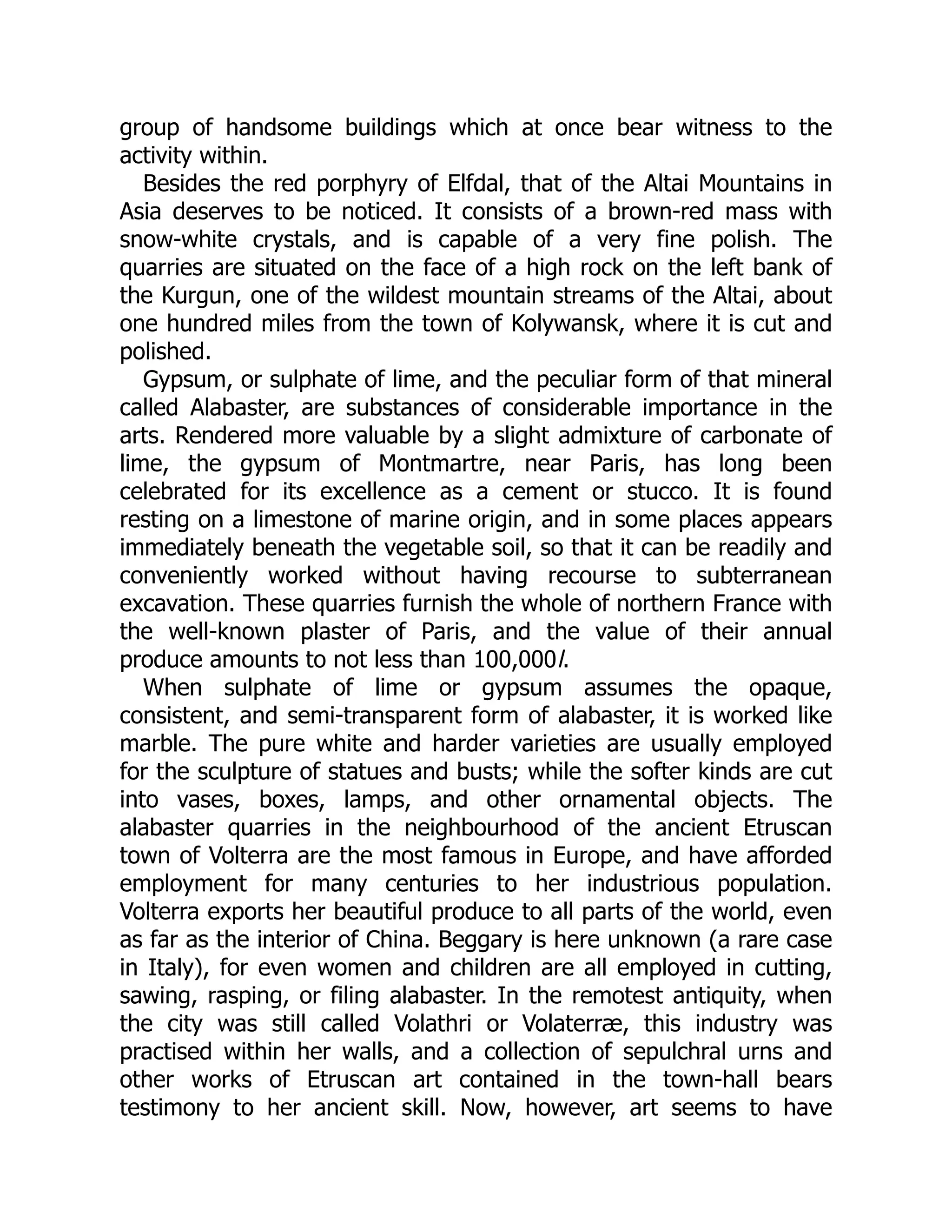 group of handsome buildings which at once bear witness to the
activity within.
Besides the red porphyry of Elfdal, that of the Altai Mountains in
Asia deserves to be noticed. It consists of a brown-red mass with
snow-white crystals, and is capable of a very fine polish. The
quarries are situated on the face of a high rock on the left bank of
the Kurgun, one of the wildest mountain streams of the Altai, about
one hundred miles from the town of Kolywansk, where it is cut and
polished.
Gypsum, or sulphate of lime, and the peculiar form of that mineral
called Alabaster, are substances of considerable importance in the
arts. Rendered more valuable by a slight admixture of carbonate of
lime, the gypsum of Montmartre, near Paris, has long been
celebrated for its excellence as a cement or stucco. It is found
resting on a limestone of marine origin, and in some places appears
immediately beneath the vegetable soil, so that it can be readily and
conveniently worked without having recourse to subterranean
excavation. These quarries furnish the whole of northern France with
the well-known plaster of Paris, and the value of their annual
produce amounts to not less than 100,000l.
When sulphate of lime or gypsum assumes the opaque,
consistent, and semi-transparent form of alabaster, it is worked like
marble. The pure white and harder varieties are usually employed
for the sculpture of statues and busts; while the softer kinds are cut
into vases, boxes, lamps, and other ornamental objects. The
alabaster quarries in the neighbourhood of the ancient Etruscan
town of Volterra are the most famous in Europe, and have afforded
employment for many centuries to her industrious population.
Volterra exports her beautiful produce to all parts of the world, even
as far as the interior of China. Beggary is here unknown (a rare case
in Italy), for even women and children are all employed in cutting,
sawing, rasping, or filing alabaster. In the remotest antiquity, when
the city was still called Volathri or Volaterræ, this industry was
practised within her walls, and a collection of sepulchral urns and
other works of Etruscan art contained in the town-hall bears
testimony to her ancient skill. Now, however, art seems to have
 