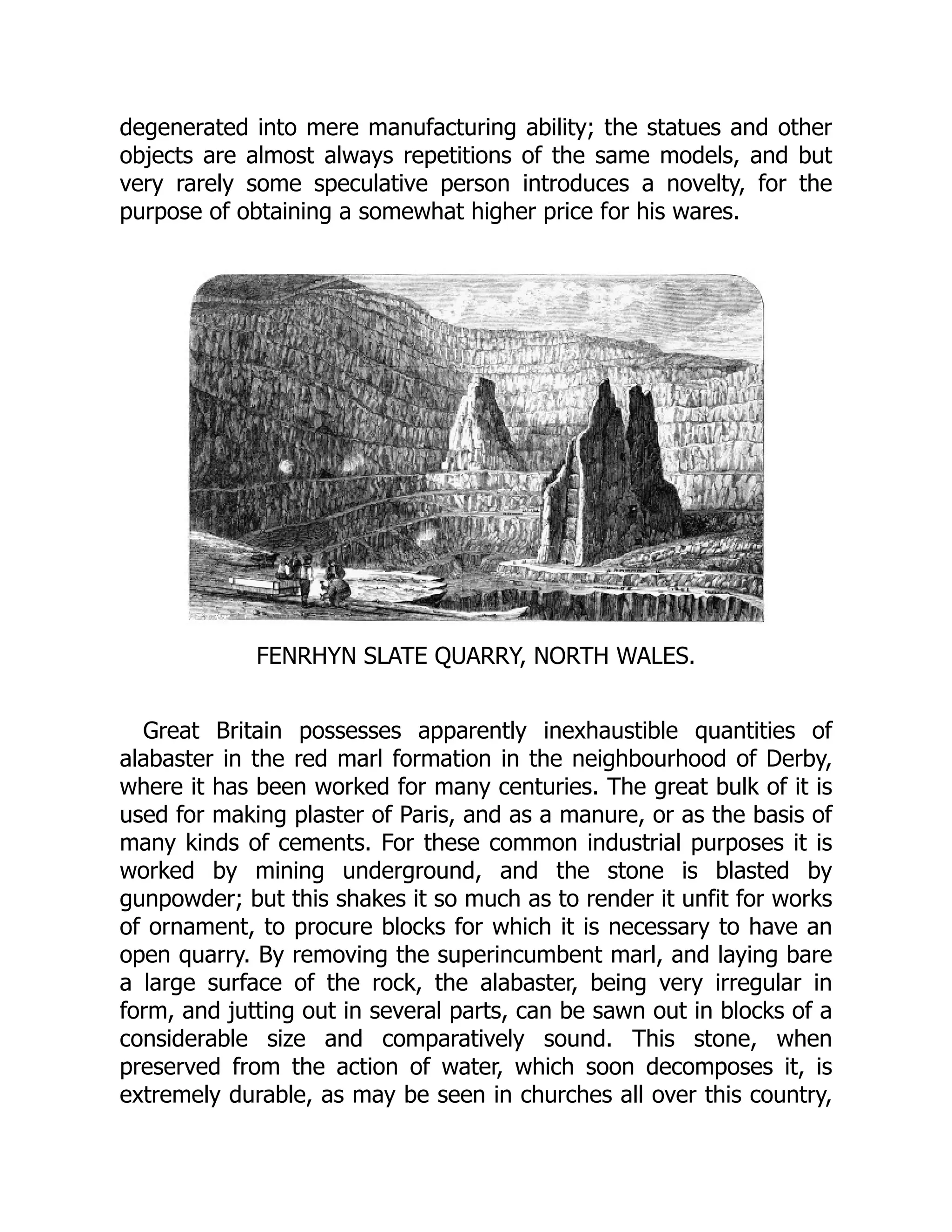 degenerated into mere manufacturing ability; the statues and other
objects are almost always repetitions of the same models, and but
very rarely some speculative person introduces a novelty, for the
purpose of obtaining a somewhat higher price for his wares.
FENRHYN SLATE QUARRY, NORTH WALES.
Great Britain possesses apparently inexhaustible quantities of
alabaster in the red marl formation in the neighbourhood of Derby,
where it has been worked for many centuries. The great bulk of it is
used for making plaster of Paris, and as a manure, or as the basis of
many kinds of cements. For these common industrial purposes it is
worked by mining underground, and the stone is blasted by
gunpowder; but this shakes it so much as to render it unfit for works
of ornament, to procure blocks for which it is necessary to have an
open quarry. By removing the superincumbent marl, and laying bare
a large surface of the rock, the alabaster, being very irregular in
form, and jutting out in several parts, can be sawn out in blocks of a
considerable size and comparatively sound. This stone, when
preserved from the action of water, which soon decomposes it, is
extremely durable, as may be seen in churches all over this country,
 
