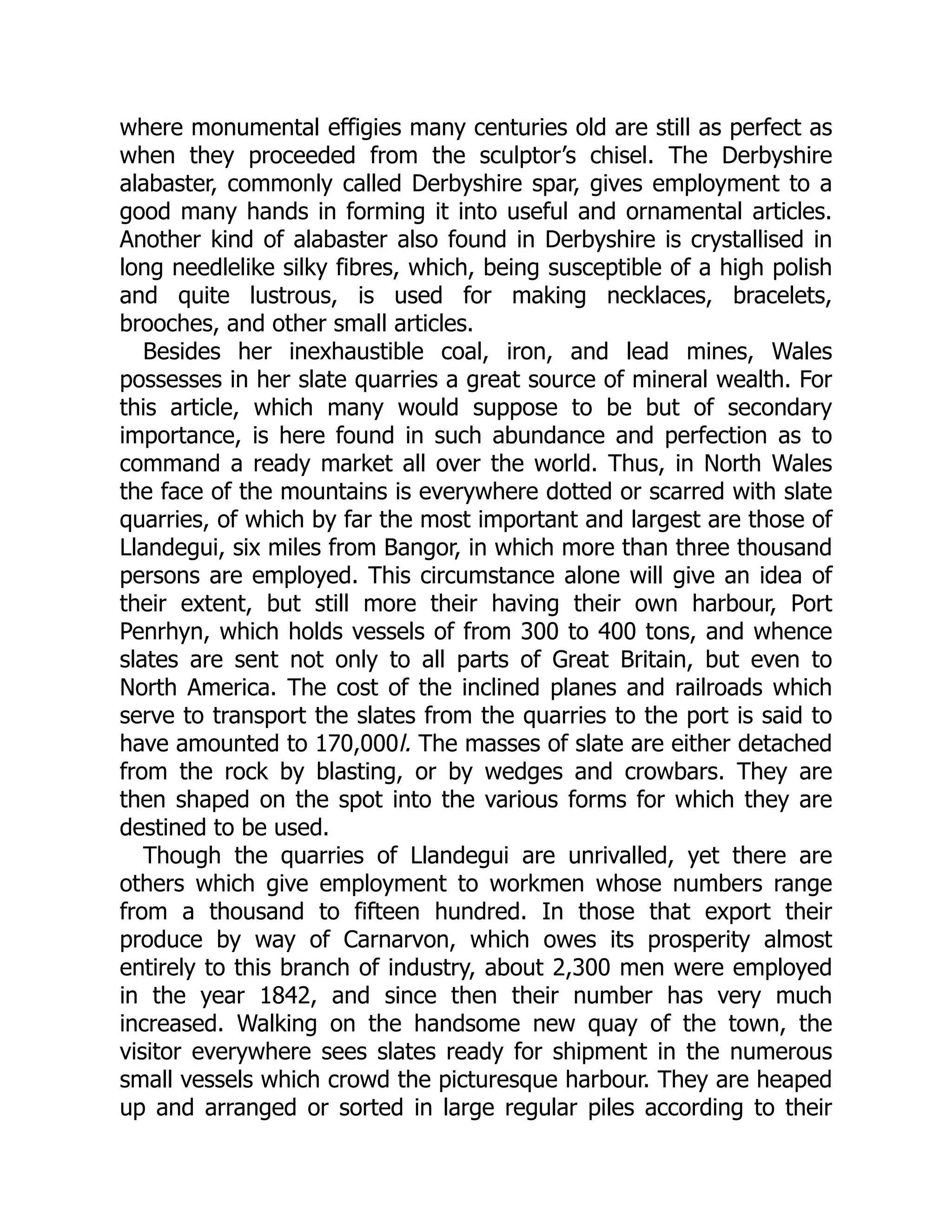 where monumental effigies many centuries old are still as perfect as
when they proceeded from the sculptor’s chisel. The Derbyshire
alabaster, commonly called Derbyshire spar, gives employment to a
good many hands in forming it into useful and ornamental articles.
Another kind of alabaster also found in Derbyshire is crystallised in
long needlelike silky fibres, which, being susceptible of a high polish
and quite lustrous, is used for making necklaces, bracelets,
brooches, and other small articles.
Besides her inexhaustible coal, iron, and lead mines, Wales
possesses in her slate quarries a great source of mineral wealth. For
this article, which many would suppose to be but of secondary
importance, is here found in such abundance and perfection as to
command a ready market all over the world. Thus, in North Wales
the face of the mountains is everywhere dotted or scarred with slate
quarries, of which by far the most important and largest are those of
Llandegui, six miles from Bangor, in which more than three thousand
persons are employed. This circumstance alone will give an idea of
their extent, but still more their having their own harbour, Port
Penrhyn, which holds vessels of from 300 to 400 tons, and whence
slates are sent not only to all parts of Great Britain, but even to
North America. The cost of the inclined planes and railroads which
serve to transport the slates from the quarries to the port is said to
have amounted to 170,000l. The masses of slate are either detached
from the rock by blasting, or by wedges and crowbars. They are
then shaped on the spot into the various forms for which they are
destined to be used.
Though the quarries of Llandegui are unrivalled, yet there are
others which give employment to workmen whose numbers range
from a thousand to fifteen hundred. In those that export their
produce by way of Carnarvon, which owes its prosperity almost
entirely to this branch of industry, about 2,300 men were employed
in the year 1842, and since then their number has very much
increased. Walking on the handsome new quay of the town, the
visitor everywhere sees slates ready for shipment in the numerous
small vessels which crowd the picturesque harbour. They are heaped
up and arranged or sorted in large regular piles according to their
 