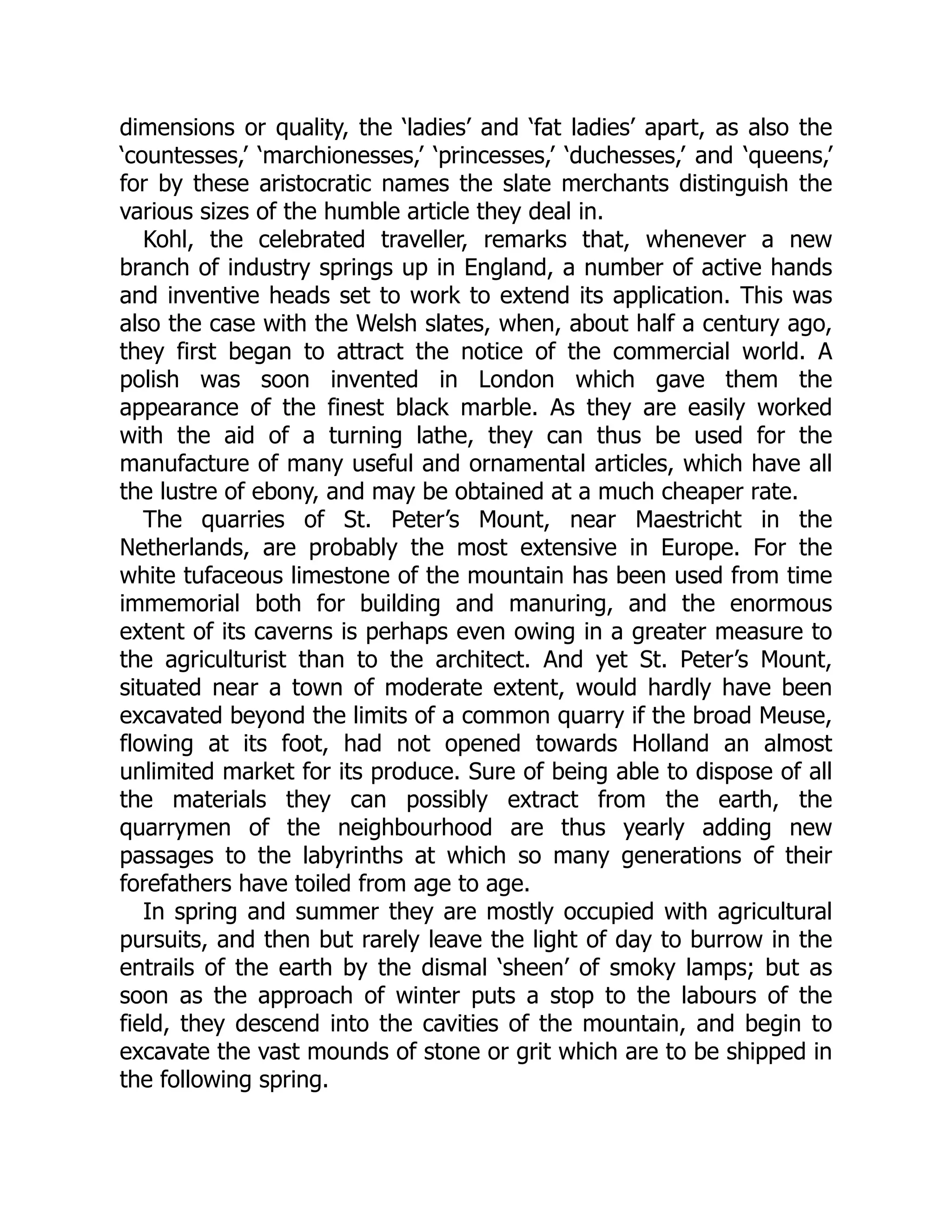 dimensions or quality, the ‘ladies’ and ‘fat ladies’ apart, as also the
‘countesses,’ ‘marchionesses,’ ‘princesses,’ ‘duchesses,’ and ‘queens,’
for by these aristocratic names the slate merchants distinguish the
various sizes of the humble article they deal in.
Kohl, the celebrated traveller, remarks that, whenever a new
branch of industry springs up in England, a number of active hands
and inventive heads set to work to extend its application. This was
also the case with the Welsh slates, when, about half a century ago,
they first began to attract the notice of the commercial world. A
polish was soon invented in London which gave them the
appearance of the finest black marble. As they are easily worked
with the aid of a turning lathe, they can thus be used for the
manufacture of many useful and ornamental articles, which have all
the lustre of ebony, and may be obtained at a much cheaper rate.
The quarries of St. Peter’s Mount, near Maestricht in the
Netherlands, are probably the most extensive in Europe. For the
white tufaceous limestone of the mountain has been used from time
immemorial both for building and manuring, and the enormous
extent of its caverns is perhaps even owing in a greater measure to
the agriculturist than to the architect. And yet St. Peter’s Mount,
situated near a town of moderate extent, would hardly have been
excavated beyond the limits of a common quarry if the broad Meuse,
flowing at its foot, had not opened towards Holland an almost
unlimited market for its produce. Sure of being able to dispose of all
the materials they can possibly extract from the earth, the
quarrymen of the neighbourhood are thus yearly adding new
passages to the labyrinths at which so many generations of their
forefathers have toiled from age to age.
In spring and summer they are mostly occupied with agricultural
pursuits, and then but rarely leave the light of day to burrow in the
entrails of the earth by the dismal ‘sheen’ of smoky lamps; but as
soon as the approach of winter puts a stop to the labours of the
field, they descend into the cavities of the mountain, and begin to
excavate the vast mounds of stone or grit which are to be shipped in
the following spring.
 