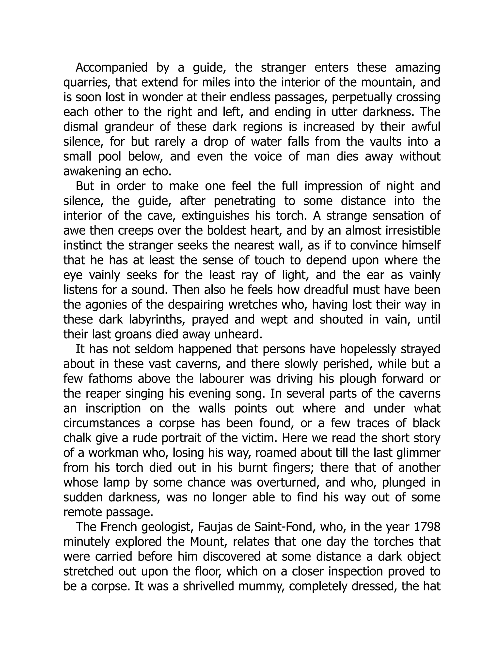 Accompanied by a guide, the stranger enters these amazing
quarries, that extend for miles into the interior of the mountain, and
is soon lost in wonder at their endless passages, perpetually crossing
each other to the right and left, and ending in utter darkness. The
dismal grandeur of these dark regions is increased by their awful
silence, for but rarely a drop of water falls from the vaults into a
small pool below, and even the voice of man dies away without
awakening an echo.
But in order to make one feel the full impression of night and
silence, the guide, after penetrating to some distance into the
interior of the cave, extinguishes his torch. A strange sensation of
awe then creeps over the boldest heart, and by an almost irresistible
instinct the stranger seeks the nearest wall, as if to convince himself
that he has at least the sense of touch to depend upon where the
eye vainly seeks for the least ray of light, and the ear as vainly
listens for a sound. Then also he feels how dreadful must have been
the agonies of the despairing wretches who, having lost their way in
these dark labyrinths, prayed and wept and shouted in vain, until
their last groans died away unheard.
It has not seldom happened that persons have hopelessly strayed
about in these vast caverns, and there slowly perished, while but a
few fathoms above the labourer was driving his plough forward or
the reaper singing his evening song. In several parts of the caverns
an inscription on the walls points out where and under what
circumstances a corpse has been found, or a few traces of black
chalk give a rude portrait of the victim. Here we read the short story
of a workman who, losing his way, roamed about till the last glimmer
from his torch died out in his burnt fingers; there that of another
whose lamp by some chance was overturned, and who, plunged in
sudden darkness, was no longer able to find his way out of some
remote passage.
The French geologist, Faujas de Saint-Fond, who, in the year 1798
minutely explored the Mount, relates that one day the torches that
were carried before him discovered at some distance a dark object
stretched out upon the floor, which on a closer inspection proved to
be a corpse. It was a shrivelled mummy, completely dressed, the hat
 