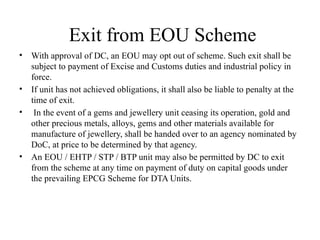 Exit from EOU Scheme
• With approval of DC, an EOU may opt out of scheme. Such exit shall be
subject to payment of Excise and Customs duties and industrial policy in
force.
• If unit has not achieved obligations, it shall also be liable to penalty at the
time of exit.
• In the event of a gems and jewellery unit ceasing its operation, gold and
other precious metals, alloys, gems and other materials available for
manufacture of jewellery, shall be handed over to an agency nominated by
DoC, at price to be determined by that agency.
• An EOU / EHTP / STP / BTP unit may also be permitted by DC to exit
from the scheme at any time on payment of duty on capital goods under
the prevailing EPCG Scheme for DTA Units.
 