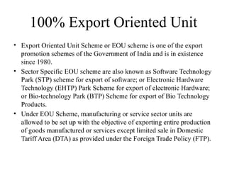 100% Export Oriented Unit
• Export Oriented Unit Scheme or EOU scheme is one of the export
promotion schemes of the Government of India and is in existence
since 1980.
• Sector Specific EOU scheme are also known as Software Technology
Park (STP) scheme for export of software; or Electronic Hardware
Technology (EHTP) Park Scheme for export of electronic Hardware;
or Bio-technology Park (BTP) Scheme for export of Bio Technology
Products.
• Under EOU Scheme, manufacturing or service sector units are
allowed to be set up with the objective of exporting entire production
of goods manufactured or services except limited sale in Domestic
Tariff Area (DTA) as provided under the Foreign Trade Policy (FTP).
 