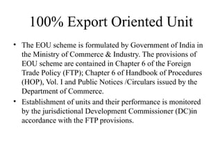 100% Export Oriented Unit
• The EOU scheme is formulated by Government of India in
the Ministry of Commerce & Industry. The provisions of
EOU scheme are contained in Chapter 6 of the Foreign
Trade Policy (FTP); Chapter 6 of Handbook of Procedures
(HOP), Vol. I and Public Notices /Circulars issued by the
Department of Commerce.
• Establishment of units and their performance is monitored
by the jurisdictional Development Commissioner (DC)in
accordance with the FTP provisions.
 