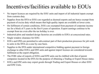 Incentives/facilities available to EOUs
• No import licences are required by the EOU units and import of all industrial inputs exempt
from customs duty.
• Supplies from the DTA to EOUs are regarded as deemed exports and are hence exempt from
payment of excise duty which means that high quality inputs are available at lower costs.
• On fulfilment of certain conditions, EOUs are exempted from payment of corporate income
tax for a block of 5 years in the first 8 years of operation. Export earnings continue to be
exempt from tax even after the tax holiday is over.
• Industrial plots and standard design factories are available to EOUs at concessional rates.
• Single window clearance for EOU.
• EOUs and EPZs are permitted to sub-contract part of their production processes for job work
to units in the DTA on a case by case basis.
• Supplies to the DTA under international competitive bidding against payment in foreign
exchange to other EOUs and EPZ units and against import licenses are considered towards
fulfilment at the export obligation.
• The FOB value of exports of EOUs and EPZ units can be clubbed with that of parent
companies located in the DTA for the purpose of obtaining a Trading or Export House status.
• EOUs and EPZ units may export goods through Trading and Export Houses or other EOU
and EPZ Units.
 