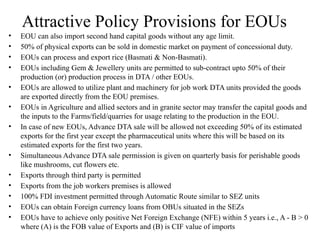 Attractive Policy Provisions for EOUs
• EOU can also import second hand capital goods without any age limit.
• 50% of physical exports can be sold in domestic market on payment of concessional duty.
• EOUs can process and export rice (Basmati & Non-Basmati).
• EOUs including Gem & Jewellery units are permitted to sub-contract upto 50% of their
production (or) production process in DTA / other EOUs.
• EOUs are allowed to utilize plant and machinery for job work DTA units provided the goods
are exported directly from the EOU premises.
• EOUs in Agriculture and allied sectors and in granite sector may transfer the capital goods and
the inputs to the Farms/field/quarries for usage relating to the production in the EOU.
• In case of new EOUs, Advance DTA sale will be allowed not exceeding 50% of its estimated
exports for the first year except the pharmaceutical units where this will be based on its
estimated exports for the first two years.
• Simultaneous Advance DTA sale permission is given on quarterly basis for perishable goods
like mushrooms, cut flowers etc.
• Exports through third party is permitted
• Exports from the job workers premises is allowed
• 100% FDI investment permitted through Automatic Route similar to SEZ units
• EOUs can obtain Foreign currency loans from OBUs situated in the SEZs
• EOUs have to achieve only positive Net Foreign Exchange (NFE) within 5 years i.e., A - B > 0
where (A) is the FOB value of Exports and (B) is CIF value of imports
 
