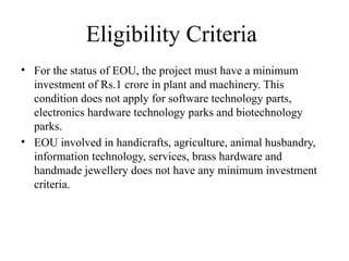 Eligibility Criteria
• For the status of EOU, the project must have a minimum
investment of Rs.1 crore in plant and machinery. This
condition does not apply for software technology parts,
electronics hardware technology parks and biotechnology
parks.
• EOU involved in handicrafts, agriculture, animal husbandry,
information technology, services, brass hardware and
handmade jewellery does not have any minimum investment
criteria.
 