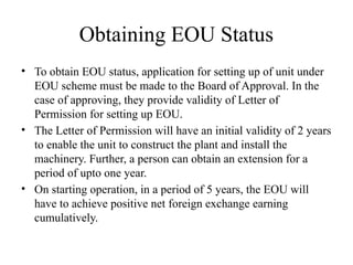 Obtaining EOU Status
• To obtain EOU status, application for setting up of unit under
EOU scheme must be made to the Board of Approval. In the
case of approving, they provide validity of Letter of
Permission for setting up EOU.
• The Letter of Permission will have an initial validity of 2 years
to enable the unit to construct the plant and install the
machinery. Further, a person can obtain an extension for a
period of upto one year.
• On starting operation, in a period of 5 years, the EOU will
have to achieve positive net foreign exchange earning
cumulatively.
 