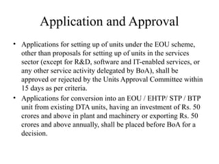 Application and Approval
• Applications for setting up of units under the EOU scheme,
other than proposals for setting up of units in the services
sector (except for R&D, software and IT-enabled services, or
any other service activity delegated by BoA), shall be
approved or rejected by the Units Approval Committee within
15 days as per criteria.
• Applications for conversion into an EOU / EHTP/ STP / BTP
unit from existing DTA units, having an investment of Rs. 50
crores and above in plant and machinery or exporting Rs. 50
crores and above annually, shall be placed before BoA for a
decision.
 