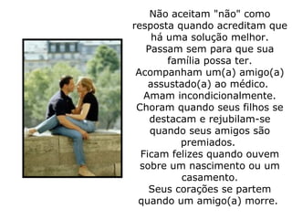 Não aceitam "não" como resposta quando acreditam que há uma solução melhor. Passam sem para que sua família possa ter. Acompanham um(a) amigo(a) assustado(a) ao médico.  Amam incondicionalmente. Choram quando seus filhos se destacam e rejubilam-se quando seus amigos são premiados.  Ficam felizes quando ouvem sobre um nascimento ou um casamento. Seus corações se partem quando um amigo(a) morre.  