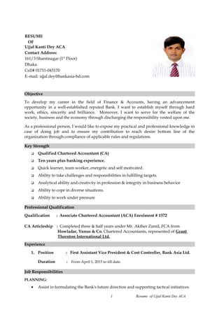 Objective
To develop my career in the field of Finance & Accounts, having an advancement
opportunity in a well-established reputed Bank. I want to establish myself through hard
work, ethics, sincerity and brilliance. Moreover, I want to serve for the welfare of the
society, business and the economy through discharging the responsibility vested upon me.
As a professional person, I would like to expose my practical and professional knowledge in
case of doing job and to ensure my contribution to reach desire bottom line of the
organization through compliance of applicable rules and regulations.
Key Strength
 Qualified Chartered Accountant (CA)
 Ten years plus banking experience.
 Quick learner, team worker, energetic and self motivated.
 Ability to take challenges and responsibilities in fulfilling targets.
 Analytical ability and creativity in profession & integrity in business behavior
 Ability to cope in diverse situations.
 Ability to work under pressure
Professional Qualification
Qualification : Associate Chartered Accountant (ACA) Enrolment # 1572
CA Articleship : Completed three & half years under Mr. Akther Zamil, FCA from
Howladar, Yunus & Co. Chartered Accountants, represented of Grant
Thornton International Ltd.
Experience
1. Position : First Assistant Vice President & Cost Controller, Bank Asia Ltd.
Duration : From April 1, 2015 to till date.
Job Responsibilities
PLANNING:
• Assist in formulating the Bank's future direction and supporting tactical initiatives.
1 Resume of Ujjal Kanti Dey ACA
RESUME
OF
Ujjal Kanti Dey ACA
Contact Address:
161/3 Shantinagar (1st
Floor)
Dhaka
Cell# 01711-043170
E–mail: ujjal.dey@bankasia-bd.com
 