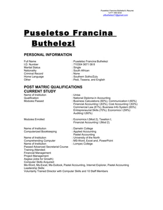 Puseletso Francina Buthelezi’s Resume
+2771 550 9232
pfbuthelezi71@gmail.com
Puseletso Francina
Buthelezi
PERSONAL INFORMATION
Full Name : Puseletso Francina Buthelezi
I.D. Number : 710304 0671 08 8
Marital Status : Single
Nationality : South African
Criminal Record : None
Home Language : Southern Sotho/Zulu
Other : Pedi, Tswana, and English
POST MATRIC QUALIFICATIONS
CURRENT STUDY
Name of Institution : Unisa
Qualification : National Diploma in Accounting
Modules Passed : Business Calculations (60%), Communication I (60%)
Financial Accounting I (63%), Cost Accounting I (63%)
Commercial Law (61%), Business Info System (65%)
Entrepreneurial Skills (70%), Economics I (59%)
Auditing I (60%)
Modules Enrolled : Economics I (Mod 2), Taxation I,
Financial Accounting I (Mod 2).
Name of Institution : Damelin College
Computerized Bookkeeping : Applied Accounting
Pastel Accounting
Name of Institution : University of the North
Comprehending Computer : MS-Word, Excel and, PowerPoint
Name of Institution : Lompec College
Passed Advanced Secretarial Course
Training Attended:
Financial Management
Project Management
Asgisa (Jobs for Growth)
Computer Skills Acquired:
Ms-Word, Ms-Excel, Ms-Outlook, Pastel Accounting, Internet Explorer, Pastel Accounting
Leadership Skills:
Voluntarily Trained Director with Computer Skills and 10 Staff Members
 