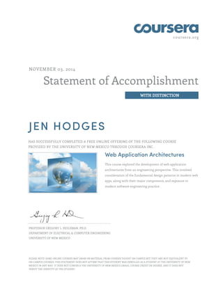 coursera.org
Statement of Accomplishment
WITH DISTINCTION
NOVEMBER 03, 2014
JEN HODGES
HAS SUCCESSFULLY COMPLETED A FREE ONLINE OFFERING OF THE FOLLOWING COURSE
PROVIDED BY THE UNIVERSITY OF NEW MEXICO THROUGH COURSERA INC.
Web Application Architectures
This course explored the development of web application
architectures from an engineering perspective. This involved
consideration of the fundamental design patterns in modern web
apps, along with their major components, and exposure to
modern software engineering practice.
PROFESSOR GREGORY L. HEILEMAN, PH.D.
DEPARTMENT OF ELECTRICAL & COMPUTER ENGINEERING
UNIVERSITY OF NEW MEXICO
PLEASE NOTE: SOME ONLINE COURSES MAY DRAW ON MATERIAL FROM COURSES TAUGHT ON CAMPUS BUT THEY ARE NOT EQUIVALENT TO
ON-CAMPUS COURSES. THIS STATEMENT DOES NOT AFFIRM THAT THIS STUDENT WAS ENROLLED AS A STUDENT AT THE UNIVERSITY OF NEW
MEXICO IN ANY WAY. IT DOES NOT CONFER A THE UNIVERSITY OF NEW MEXICO GRADE, COURSE CREDIT OR DEGREE, AND IT DOES NOT
VERIFY THE IDENTITY OF THE STUDENT.
 