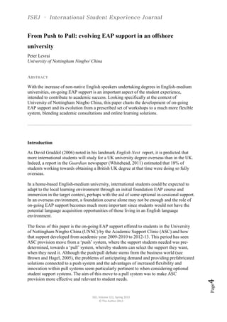 ISEJ, Volume 1(1), Spring 2013
© The Author 2013
Page4
From Push to Pull: evolving EAP support in an offshore
university
Peter Levrai
University of Nottingham Ningbo/ China
ABSTRACT
With the increase of non-native English speakers undertaking degrees in English-medium
universities, on-going EAP support is an important aspect of the student experience,
intended to contribute to academic success. Looking specifically at the context of
University of Nottingham Ningbo China, this paper charts the development of on-going
EAP support and its evolution from a prescribed set of workshops to a much more flexible
system, blending academic consultations and online learning solutions.
…………………………………………………………………………………………………………………………………………
Introduction
As David Graddol (2006) noted in his landmark English Next report, it is predicted that
more international students will study for a UK university degree overseas than in the UK.
Indeed, a report in the Guardian newspaper (Whitehead, 2011) estimated that 18% of
students working towards obtaining a British UK degree at that time were doing so fully
overseas.
In a home-based English-medium university, international students could be expected to
adapt to the local learning environment through an initial foundation EAP course and
immersion in the target context, perhaps with the aid of some optional in-sessional support.
In an overseas environment, a foundation course alone may not be enough and the role of
on-going EAP support becomes much more important since students would not have the
potential language acquisition opportunities of those living in an English language
environment.
The focus of this paper is the on-going EAP support offered to students in the University
of Nottingham Ningbo China (UNNC) by the Academic Support Clinic (ASC) and how
that support developed from academic year 2009-2010 to 2012-13. This period has seen
ASC provision move from a ‘push’ system, where the support students needed was pre-
determined, towards a ‘pull’ system, whereby students can select the support they want,
when they need it. Although the push/pull debate stems from the business world (see
Brown and Hagel, 2005), the problems of anticipating demand and providing prefabricated
solutions connected to a push system and the advantages of increased flexibility and
innovation within pull systems seem particularly pertinent to when considering optional
student support systems. The aim of this move to a pull system was to make ASC
provision more effective and relevant to student needs.
 