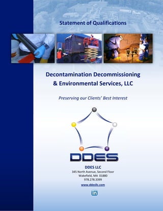  
  Statement of Qualifications   
 
 
 
 
 
Decontamination Decommissioning 
& Environmental Services, LLC 
   
Preserving our Clients’ Best Interest 
DDES LLC 
345 North Avenue, Second Floor 
Wakefield, MA  01880 
978.278.3399 
 
www.ddesllc.com 
 