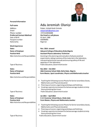 Personal Information
Full name Adu Jeremiah Olaniyi
Address Dubai, United Arab Emirate
Email adujerry65@yahoo.com
Phone number +971522836688
Preferred Contact Method Via Email or cell phone
Date of Birth 01 April,1989
Passportnumber A05946905
Nationality Nigerian
Work Experience
Dates Nov. 2014: onward
Name ofEmployer Adeyemi College ofEducation,Ondo,Nigeria
PositionHeld Assistant PhysicsLaboratory Technician
Main Activitiesand Responsibilties Assistinginthe planningandevaluationof physicspractical
experiments,takinginventoryof the materialsinthe laboratory,
interpretingtechnical manualsandensuringsafetyof life and
apparatusin the laboratory.
Type of Business PublicEducation,Governmentsector
Dates Nov 2013 – Oct 2014
Name ofEmployer Abbi Grammar School Abbi,Delta State, Nigeria
PositionHeld Form Master, Sport coordinator, Physics and Mathematicsteacher
Main ActivitiesandResponsibilties
 Teachingthe followingcoursesPhysicsforSeniorsecondaryclasses,
Mathematicsand Physical education
 Planningcurriculum, organizingworkshopsandfieldtrips.
 Creatinga special environment forbelow average studentstohelp
thempromotingtheirlevel.
Type of Business PublicEducation,Governmentsector
Dates Jan 2011 – April 2012
Name ofEmployer C A C Grammar School Akure, Ondo state
PositionHeld Form Master, Physicsand Mathematicsteacher
Main ActivitiesandResponsibilities
 Teachingthe following coursesPhysicsforSeniorsecondaryclasses,
Mathematicsand Physical education
 Planningcurriculum, organizingworkshopsandfieldtrips.
 Creatinga special environmentforbelow average studentstohelp
thempromotingtheirlevel.
Type of Business PublicEducation,Governmentsector
 