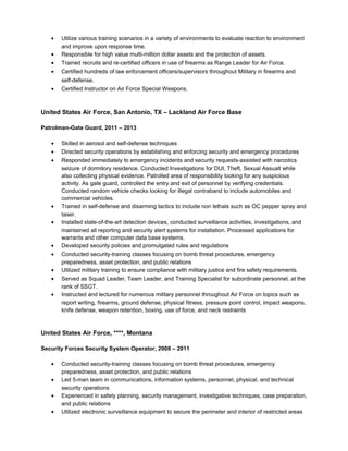 • Utilize various training scenarios in a variety of environments to evaluate reaction to environment
and improve upon response time.
• Responsible for high value multi-million dollar assets and the protection of assets.
• Trained recruits and re-certified officers in use of firearms as Range Leader for Air Force.
• Certified hundreds of law enforcement officers/supervisors throughout Military in firearms and
self-defense.
• Certified Instructor on Air Force Special Weapons.
United States Air Force, San Antonio, TX – Lackland Air Force Base
Patrolman-Gate Guard, 2011 – 2013
• Skilled in aerosol and self-defense techniques
• Directed security operations by establishing and enforcing security and emergency procedures
• Responded immediately to emergency incidents and security requests-assisted with narcotics
seizure of dormitory residence. Conducted Investigations for DUI, Theft, Sexual Assualt while
also collecting physical evidence. Patrolled area of responsibility looking for any suspicious
activity. As gate guard, controlled the entry and exit of personnel by verifying credentials.
Conducted random vehicle checks looking for illegal contraband to include automobiles and
commercial vehicles.
• Trained in self-defense and disarming tactics to include non lethals such as OC pepper spray and
taser.
• Installed state-of-the-art detection devices, conducted surveillance activities, investigations, and
maintained all reporting and security alert systems for installation. Processed applications for
warrants and other computer data base systems.
• Developed security policies and promulgated rules and regulations
• Conducted security-training classes focusing on bomb threat procedures, emergency
preparedness, asset protection, and public relations
• Utilized military training to ensure compliance with military justice and fire safety requirements.
• Served as Squad Leader, Team Leader, and Training Specialist for subordinate personnel, at the
rank of SSGT.
• Instructed and lectured for numerous military personnel throughout Air Force on topics such as
report writing, firearms, ground defense, physical fitness, pressure point control, impact weapons,
knife defense, weapon retention, boxing, use of force, and neck restraints
United States Air Force, ****, Montana
Security Forces Security System Operator, 2008 – 2011
• Conducted security-training classes focusing on bomb threat procedures, emergency
preparedness, asset protection, and public relations
• Led 5-man team in communications, information systems, personnel, physical, and technical
security operations
• Experienced in safety planning, security management, investigative techniques, case preparation,
and public relations
• Utilized electronic surveillance equipment to secure the perimeter and interior of restricted areas
 