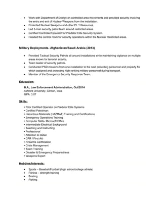 • Work with Department of Energy on controlled area movements and provided security involving
the entry and exit of Nuclear Weapons from the installation.
• Protected Nuclear Weapons and other PL 1 Resources.
• Led 5-man security patrol team around restricted areas.
• Certified Controller/Operator for Predator Elite Security System.
• Headed the control room for security operations within the Nuclear Restricted areas.
Military Deployments- Afghanistan/Saudi Arabia (2013)
• Provided Tactical Security Patrols all around installations while maintaining vigilance on multiple
areas known for terrorist activity.
• Team leader of security patrols.
• Conducted PSD missions from one installation to the next protecting personnel and property for
which assigned and protecting high ranking military personnel during transport.
• Member of the Emergency Security Response Team.
Education:
B.A., Law Enforcement Administration, Oct/2014
Ashford University, Clinton, Iowa
GPA: 3.07
Skills:
• Prior Certified Operator on Predator Elite Systems
• Certified Patrolman
• Hazardous Materials (HAZMAT) Training and Certifications
• Emergency Operations Training
• Computer Skills- Microsoft Office
• Intermediate Electrical Background
• Teaching and Instructing
• Professional
• Attention to Detail
• CPR / First Aid
• Firearms Certification
• Crisis Management
• Team Training
• Disaster & Emergency Preparedness
• Weapons Expert
Hobbies/Interests:
• Sports – Baseball/Football (high school/college athlete)
• Fitness – strength training
• Boating
• Fishing
 