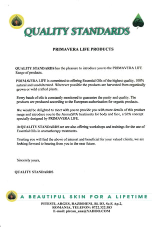 @wffiffi *
PRIMAVERA LIFE PRODUCTS
QUALITY STANDARDS has the pleasure to introduce you to the PzuMAVERA LIFE
Range of products.
PRIMAVERA LIFE is committed to offering Essential Oils of the highest quality, 100%
natural and unadulterated. Wherever possible the products are harvested from organically
grown or wild crafted plants.
Every batch of oils is constantly monitored to guarantee the purity and quality. The
products are produced according to the European authorization for organic products.
We would be delighted to meet with you to provide you with more details of this product
range and introduce you to the AromaSPA treatments for body and face, a SPA concept
specially designed by PRIMAVERA LIFE.
ATQUALITY STANDARDSwe are also offering workshops and trainings for the use of
Essential Oils in aromatherapy treatments.
Trusting you will find the above of interest and beneficial for your valued clients, we are
looking forward to hearing from you in the near future.
Sincerely yours,
QUALITY STANDARDS
BEAUTIFUL SKIN FOR A LIFETIME&A PITESTI, ARGES, RAZBOIENI, Bl. D3, Sc.[ 4p.2,
ROMANIA, TELEFON: 0722.322.583
E-mail : pircan_ana@YAHOO.COM
 