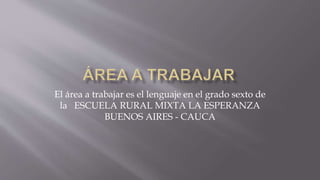 El área a trabajar es el lenguaje en el grado sexto de
la ESCUELA RURAL MIXTA LA ESPERANZA
BUENOS AIRES - CAUCA
 