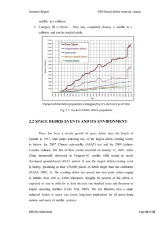 Seminar Report GPS based debris removal system
BRECW,Hyderabad Page 10 of 32
satellite in a collision.
3. Category III (>10cm) – They may completely destroy a satellite in a
collision and can be tracked easily
Fig 2.1: tracked orbital debris population
2.2 SPACE DEBRIS EVENTS AND ITS ENVIRONMENT:
There has been a steady growth of space debris since the launch of
Sputnik in 1957, with jumps following two of the largest debris creating events
in history: the 2007 Chinese anti-satellite (ASAT) test and the 2009 Iridium-
Cosmos collision. The first of these events occurred on January 11, 2007, when
China intentionally destroyed its Fengyun-1C satellite while testing its newly
developed ground-based ASAT system. It was the largest debris-creating event
in history, producing at least 150,000 pieces of debris larger than one centimeter
(NASA 2008, 3). The resulting debris has spread into near polar orbits ranging
in altitude from 200 to 4,000 kilometers. Roughly 80 percent of this debris is
expected to stay in orbit for at least the next one hundred years and threatens to
impact operating satellites (Celes Trak 2009). The test illustrates how a single
unilateral Action in space can create long-term implications for all space-faring
nations and users of satellite services.
 