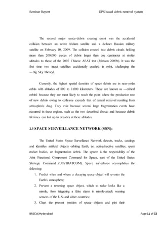 Seminar Report GPS based debris removal system
BRECW,Hyderabad Page 11 of 32
The second major space-debris creating event was the accidental
collision between an active Iridium satellite and a defunct Russian military
satellite on February 10, 2009. The collision created two debris clouds holding
more than 200,000 pieces of debris larger than one centimeter at similar
altitudes to those of the 2007 Chinese ASAT test (Johnson 2009b). It was the
first time two intact satellites accidentally crashed in orbit, challenging the
―Big Sky Theory‖.
Currently, the highest spatial densities of space debris are in near-polar
orbits with altitudes of 800 to 1,000 kilometers. These are known as ―critical
orbits‖ because they are most likely to reach the point where the production rate
of new debris owing to collisions exceeds that of natural removal resulting from
atmospheric drag. They exist because several large fragmentation events have
occurred in these regions, such as the two described above, and because debris
lifetimes can last up to decades at these altitudes.
2.3 SPACE SURVEILLANCE NETWORK (SSN):
The United States Space Surveillance Network detects, tracks, catalogs
and identifies artificial objects orbiting Earth, i.e. active/inactive satellites, spent
rocket bodies, or fragmentation debris. The system is the responsibility of the
Joint Functional Component Command for Space, part of the United States
Strategic Command (USSTRATCOM). Space surveillance accomplishes the
following:
1. Predict when and where a decaying space object will re-enter the
Earth's atmosphere;
2. Prevent a returning space object, which to radar looks like a
missile, from triggering a false alarm in missile-attack warning
sensors of the U.S. and other countries;
3. Chart the present position of space objects and plot their
 