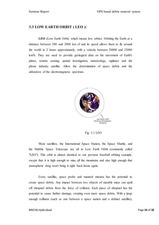 Seminar Report GPS based debris removal system
BRECW,Hyderabad Page 14 of 32
3.3 LOW EARTH ORBIT ( LEO ):
LEO (Low Earth Orbit, which means low orbits). Orbiting the Earth at a
distance between 500 and 2000 km of and its speed allows them to fly around
the world in 2 hours approximately, with a velocity between 20000 and 25000
km/h. They are used to provide geological data on the movement of Earth's
plates, remote sensing, spatial investigation, metereology, vigilance and the
phone industry satellite. Allow the determination of space debris and the
utilization of the electromagnetic spectrum.
Fig. 3.1 LEO
Most satellites, the International Space Station, the Space Shuttle, and
the Hubble Space Telescope are all in Low Earth Orbit (commonly called
"LEO"). This orbit is almost identical to our previous baseball orbiting example,
except that it is high enough to miss all the mountains and also high enough that
atmospheric drag won't bring it right back home again.
Every satellite, space probe and manned mission has the potential to
create space debris. Any impact between two objects of sizeable mass can spall
off shrapnel debris from the force of collision. Each piece of shrapnel has the
potential to cause further damage, creating even more space debris. With a large
enough collision (such as one between a space station and a defunct satellite),
 