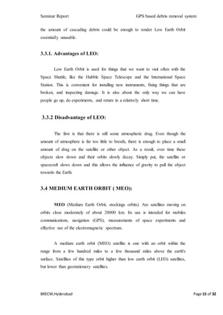 Seminar Report GPS based debris removal system
BRECW,Hyderabad Page 15 of 32
the amount of cascading debris could be enough to render Low Earth Orbit
essentially unusable.
3.3.1. Advantages of LEO:
Low Earth Orbit is used for things that we want to visit often with the
Space Shuttle, like the Hubble Space Telescope and the International Space
Station. This is convenient for installing new instruments, fixing things that are
broken, and inspecting damage. It is also about the only way we can have
people go up, do experiments, and return in a relatively short time.
3.3.2 Disadvantage of LEO:
The first is that there is still some atmospheric drag. Even though the
amount of atmosphere is far too little to breath, there is enough to place a small
amount of drag on the satellite or other object. As a result, over time these
objects slow down and their orbits slowly decay. Simply put, the satellite or
spacecraft slows down and this allows the influence of gravity to pull the object
towards the Earth.
3.4 MEDIUM EARTH ORBIT ( MEO):
MEO (Medium Earth Orbit, stockings orbits). Are satellites moving on
orbits close moderately of about 20000 km. Its use is intended for mobiles
communications, navigation (GPS), measurements of space experiments and
effective use of the electromagnetic spectrum.
A medium earth orbit (MEO) satellite is one with an orbit within the
range from a few hundred miles to a few thousand miles above the earth's
surface. Satellites of this type orbit higher than low earth orbit (LEO) satellites,
but lower than geostationary satellites.
 