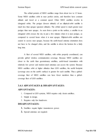 Seminar Report GPS based debris removal system
BRECW,Hyderabad Page 16 of 32
The orbital periods of MEO satellites range from about two to 12 hours.
Some MEO satellites orbit in near perfect circles, and therefore have constant
altitude and travel at a constant speed. Other MEO satellites revolve in
elongated orbits. The perigee (lowest altitude) of an elliptical-orbit satellite is
much less than apogee (greatest altitude). The orbital speed is much greater near
perigee than near apogee. As seen from a point on the surface, a satellite in an
elongated orbit crosses the sky in just a few minutes when it is near perigee, as
compared to several hours when it is near apogee. Elliptical-orbit satellites are
easiest to access near apogee, because the earth-based antenna orientation does
not have to be changed often, and the satellite is above the horizon for a fairly
long time.
A fleet of several MEO satellites, with orbits properly coordinated, can
provide global wireless communication coverage. Because MEO satellites are
closer to the earth than geostationary satellites, earth-based transmitters with
relatively low power and modest-sized antennas can access the system. Because
MEO satellites orbit at higher altitudes than LEO satellites, the useful footprint
(coverage area on the earth's surface) is greater for each satellite. Thus a global-
coverage fleet of MEO satellites can have fewer members than a global-
coverage fleet of LEO satellites.
3.4.1 ADVANTAGES & DISADVANTAGES:
ADVANTAGES:
1. Compared to LEO systems, MEO requires only dozen satellites.
2. Simple in design.
3. Requires only few handovers.
DISADVANTAGES:
1. Satellites require higher transmission power.
2. Special antennas are required.
 