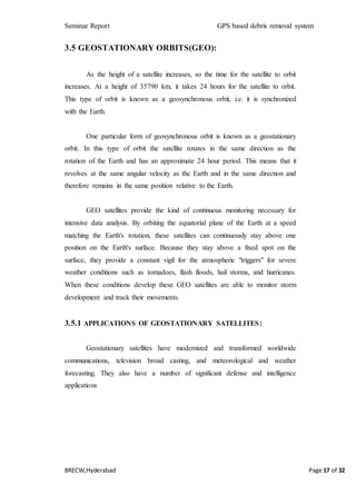 Seminar Report GPS based debris removal system
BRECW,Hyderabad Page 17 of 32
3.5 GEOSTATIONARY ORBITS(GEO):
As the height of a satellite increases, so the time for the satellite to orbit
increases. At a height of 35790 km, it takes 24 hours for the satellite to orbit.
This type of orbit is known as a geosynchronous orbit, i.e. it is synchronized
with the Earth.
One particular form of geosynchronous orbit is known as a geostationary
orbit. In this type of orbit the satellite rotates in the same direction as the
rotation of the Earth and has an approximate 24 hour period. This means that it
revolves at the same angular velocity as the Earth and in the same direction and
therefore remains in the same position relative to the Earth.
GEO satellites provide the kind of continuous monitoring necessary for
intensive data analysis. By orbiting the equatorial plane of the Earth at a speed
matching the Earth's rotation, these satellites can continuously stay above one
position on the Earth's surface. Because they stay above a fixed spot on the
surface, they provide a constant vigil for the atmospheric "triggers" for severe
weather conditions such as tornadoes, flash floods, hail storms, and hurricanes.
When these conditions develop these GEO satellites are able to monitor storm
development and track their movements.
3.5.1 APPLICATIONS OF GEOSTATIONARY SATELLITES:
Geostationary satellites have modernized and transformed worldwide
communications, television broad casting, and meteorological and weather
forecasting. They also have a number of significant defense and intelligence
applications
 