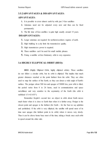 Seminar Report GPS based debris removal system
BRECW,Hyderabad Page 18 of 32
3.5.2ADVANTAGES & DISADVANTAGES:
ADVANTAGES:
1. It is possible to cover almost earth by with just 3 Geo satellites
2. Antennas need not be adjusted every now and then can be fixed
permanently.
3. The life time of Geo satellites is quite high usually around 15 years.
DISADVANTAGES:
1. Larger antennas are required for northern/southern regions of earth.
2. High building in a city limit the transmission quality.
3. High transmission power is required.
4. These satellites can’t be used for small mobile phones.
5. Fixing a satellite at Geo Stationery orbit is very expensive.
3.6 HIGHLY ELLIPTICAL ORBIT (HEO):
HEO (Highly Elliptical Orbit, highly elliptical orbits). These satellites
do not follow a circular orbit, but its orbit is elliptical. This implies that much
greater distances reached at the point furthest from the orbit. They are often
used to map the surface of the Earth, as they can detect a wide angle of Earth's
surface. The perigee about 500 km and apogee of 50000 km, your orbit is tilted,
the period varies from 8 to 24 hours, used in communications and space
surveillance and very sensitive to the asymmetry of the Earth (the orbit is
stabilized if i=63.435°).
Remember Kepler's second law: an object in orbit about Earth moves
much faster when it is close to Earth than when it is farther away. Perigee is the
closest point and apogee is the farthest (for Earth - for the Sun we say aphelion
and perihelion). If the orbit is very elliptical, the satellite will spend most of its
time near apogee (the furthest point in its orbit) where it moves very slowly.
Thus it can be above home base most of the time, taking a break once each orbit
to speed around the other side.
 