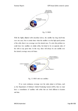 Seminar Report GPS based debris removal system
BRECW,Hyderabad Page 19 of 32
Fig. 3.2 HEO
With the highly elliptical orbit described above, the satellite has long dwell time
over one area, but at certain times when the satellite is on the high speed portion
of the orbit, there is no coverage over the desired area. To solve this problem we
could have two satellites on similar orbits, but timed to be on opposite sides of
the orbit at any given time. In this way, there will always be one satellite over
the desired coverage area at all times.
Fig. 3.3 HEO with two satellites
If we want continuous coverage over the entire planet at all times, such
as the Department of Defense's Global Positioning System (GPS), then we must
have a constellation of satellites with orbits that are both different in location
and time.
 