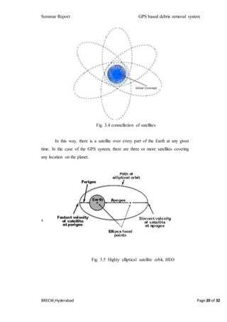 Seminar Report GPS based debris removal system
BRECW,Hyderabad Page 20 of 32
Fig. 3.4 constellation of satellites
In this way, there is a satellite over every part of the Earth at any given
time. In the case of the GPS system, there are three or more satellites covering
any location on the planet.
s
Fig. 3.5 Highly elliptical satellite orbit, HEO
 