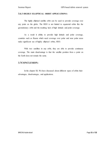 Seminar Report GPS based debris removal system
BRECW,Hyderabad Page 21 of 32
3.6.1 HIGHLY ELLIPTICAL ORBIT APPLICATIONS:
The highly elliptical satellite orbit can be used to provide coverage over
any point on the globe. The HEO is not limited to equatorial orbits like the
geostationary orbit and the resulting lack of high latitude and polar coverage.
As a result it ability to provide high latitude and polar coverage,
countries such as Russia which need coverage over polar and near polar areas
make significant use of highly elliptical orbits, HEO.
With two satellites in any orbit, they are able to provide continuous
coverage. The main disadvantage is that the satellite position from a point on
the Earth does not remain the same.
3.7CONCLUSION:
In the chapter III, We have discussed about different types of orbits their
advantages, disadvantages, and applications.
 