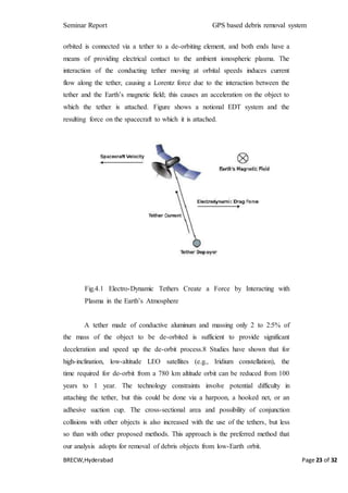 Seminar Report GPS based debris removal system
BRECW,Hyderabad Page 23 of 32
orbited is connected via a tether to a de-orbiting element, and both ends have a
means of providing electrical contact to the ambient ionospheric plasma. The
interaction of the conducting tether moving at orbital speeds induces current
flow along the tether, causing a Lorentz force due to the interaction between the
tether and the Earth’s magnetic field; this causes an acceleration on the object to
which the tether is attached. Figure shows a notional EDT system and the
resulting force on the spacecraft to which it is attached.
Fig.4.1 Electro-Dynamic Tethers Create a Force by Interacting with
Plasma in the Earth’s Atmosphere
A tether made of conductive aluminum and massing only 2 to 2:5% of
the mass of the object to be de-orbited is sufficient to provide significant
deceleration and speed up the de-orbit process.8 Studies have shown that for
high-inclination, low-altitude LEO satellites (e.g., Iridium constellation), the
time required for de-orbit from a 780 km altitude orbit can be reduced from 100
years to 1 year. The technology constraints involve potential difficulty in
attaching the tether, but this could be done via a harpoon, a hooked net, or an
adhesive suction cup. The cross-sectional area and possibility of conjunction
collisions with other objects is also increased with the use of the tethers, but less
so than with other proposed methods. This approach is the preferred method that
our analysis adopts for removal of debris objects from low-Earth orbit.
 