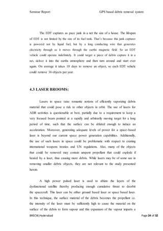 Seminar Report GPS based debris removal system
BRECW,Hyderabad Page 24 of 32
The EDT captures as pace junk in a net the size of a house. The lifespan
of EDT is not limited by the size of its fuel tank. That’s because this junk capturer
is powered not by liquid fuel, but by a long conducting wire that generates
electricity through as it moves through the earths magnetic field. So an EDT
vehicle could operate indefinitely. It could target a piece of debris capture it in a
net, deliver it into the earths atmosphere and then turn around and start over
again. On average it takes 10 days to remove an object, so each EDT vehicle
could remove 36 objects per year.
4.3 LASER BROOMS:
Lasers in space raise romantic notions of efficiently vaporizing debris
material that could pose a risk to other objects in orbit. The use of lasers for
ADR activities is questionable at best, partially due to a requirement to keep a
very focused beam pointed at a rapidly and arbitrarily moving target for a long
period of time, such that the surface can be ablated enough to induce an
acceleration. Moreover, generating adequate levels of power for a space-based
laser is beyond our current space power generation capabilities. Additionally,
the use of such lasers in space could be problematic with respect to existing
international weapons treaties and UN regulations. Also, many of the objects
that could be removed may contain unspent propellant that could explode if
heated by a laser, thus causing more debris. While lasers may be of some use in
removing smaller debris objects, they are not relevant to the study presented
herein.
A high power pulsed laser is used to ablate the layers of the
dysfunctional satellite thereby producing enough cumulative thrust to deorbit
the spacecraft. This laser can be either ground based laser or space based laser.
In this technique, the surface material of the debris becomes the propellant i.e.
the intensity of the laser must be sufficiently high to cause the material on the
surface of the debris to form vapour and this expansion of the vapour imparts a
 