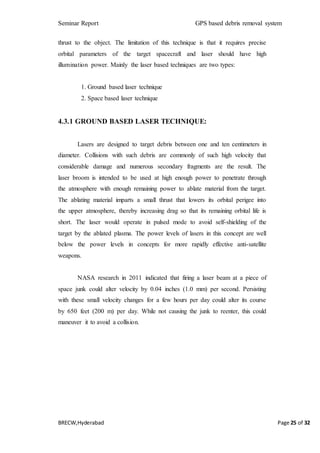 Seminar Report GPS based debris removal system
BRECW,Hyderabad Page 25 of 32
thrust to the object. The limitation of this technique is that it requires precise
orbital parameters of the target spacecraft and laser should have high
illumination power. Mainly the laser based techniques are two types:
1. Ground based laser technique
2. Space based laser technique
4.3.1 GROUND BASED LASER TECHNIQUE:
Lasers are designed to target debris between one and ten centimeters in
diameter. Collisions with such debris are commonly of such high velocity that
considerable damage and numerous secondary fragments are the result. The
laser broom is intended to be used at high enough power to penetrate through
the atmosphere with enough remaining power to ablate material from the target.
The ablating material imparts a small thrust that lowers its orbital perigee into
the upper atmosphere, thereby increasing drag so that its remaining orbital life is
short. The laser would operate in pulsed mode to avoid self-shielding of the
target by the ablated plasma. The power levels of lasers in this concept are well
below the power levels in concepts for more rapidly effective anti-satellite
weapons.
NASA research in 2011 indicated that firing a laser beam at a piece of
space junk could alter velocity by 0.04 inches (1.0 mm) per second. Persisting
with these small velocity changes for a few hours per day could alter its course
by 650 feet (200 m) per day. While not causing the junk to reenter, this could
maneuver it to avoid a collision.
 