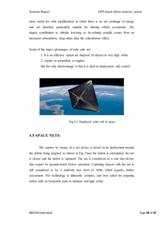 Seminar Report GPS based debris removal system
BRECW,Hyderabad Page 28 of 32
more useful for orbit modifications in which there is no net exchange of energy
and are therefore particularly suitable for altering orbital eccentricity. The
largest contribution to altitude lowering or de-orbiting actually comes from an
increased atmospheric drag rather than the solar/photon effect.
Some of the major advantages of solar sails are
1. It is an effective option for disposal of objects in very high orbits
2. require no propellant or engines
But the only disadvantage is that it is hard to deployment and control
Fig.4.5 Deployed solar sail in space
4.5 SPACE NETS:
The capture by means of a net device is based on its deployment around
the debris being targeted as shown in Fig. Once the debris is surrounded, the net
is closed and the debris is captured. The net is considered as a one shot device
that cannot be ground-tested before operation. Capturing objects with the net is
still considered to be a relatively new form of ADR, which requires further
assessment. Net technology is inherently complex, and best suited for targeting
debris with no breakable parts in medium and high orbits.
 
