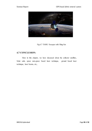 Seminar Report GPS based debris removal system
BRECW,Hyderabad Page 30 of 32
Fig.4.7 TAMU Sweeper with Sling-Sat
4.7 CONCLUSION:
Here in this chapter, we have discussed about the collector satellites,
Solar sails, space nets,space based laser technique, ground based laser
technique, laser beams, etc,.
 