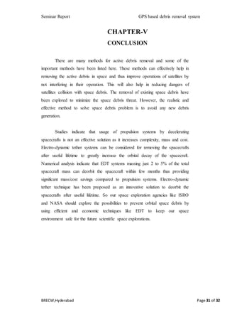 Seminar Report GPS based debris removal system
BRECW,Hyderabad Page 31 of 32
CHAPTER-V
CONCLUSION
There are many methods for active debris removal and some of the
important methods have been listed here. These methods can effectively help in
removing the active debris in space and thus improve operations of satellites by
not interfering in their operation. This will also help in reducing dangers of
satellites collision with space debris. The removal of existing space debris have
been explored to minimize the space debris threat. However, the realistic and
effective method to solve space debris problem is to avoid any new debris
generation.
Studies indicate that usage of propulsion systems by decelerating
spacecrafts is not an effective solution as it increases complexity, mass and cost.
Electro-dynamic tether systems can be considered for removing the spacecrafts
after useful lifetime to greatly increase the orbital decay of the spacecraft.
Numerical analysis indicate that EDT systems massing just 2 to 5% of the total
spacecraft mass can deorbit the spacecraft within few months thus providing
significant mass/cost savings compared to propulsion systems. Electro-dynamic
tether technique has been proposed as an innovative solution to deorbit the
spacecrafts after useful lifetime. So our space exploration agencies like ISRO
and NASA should explore the possibilities to prevent orbital space debris by
using efficient and economic techniques like EDT to keep our space
environment safe for the future scientific space explorations.
 